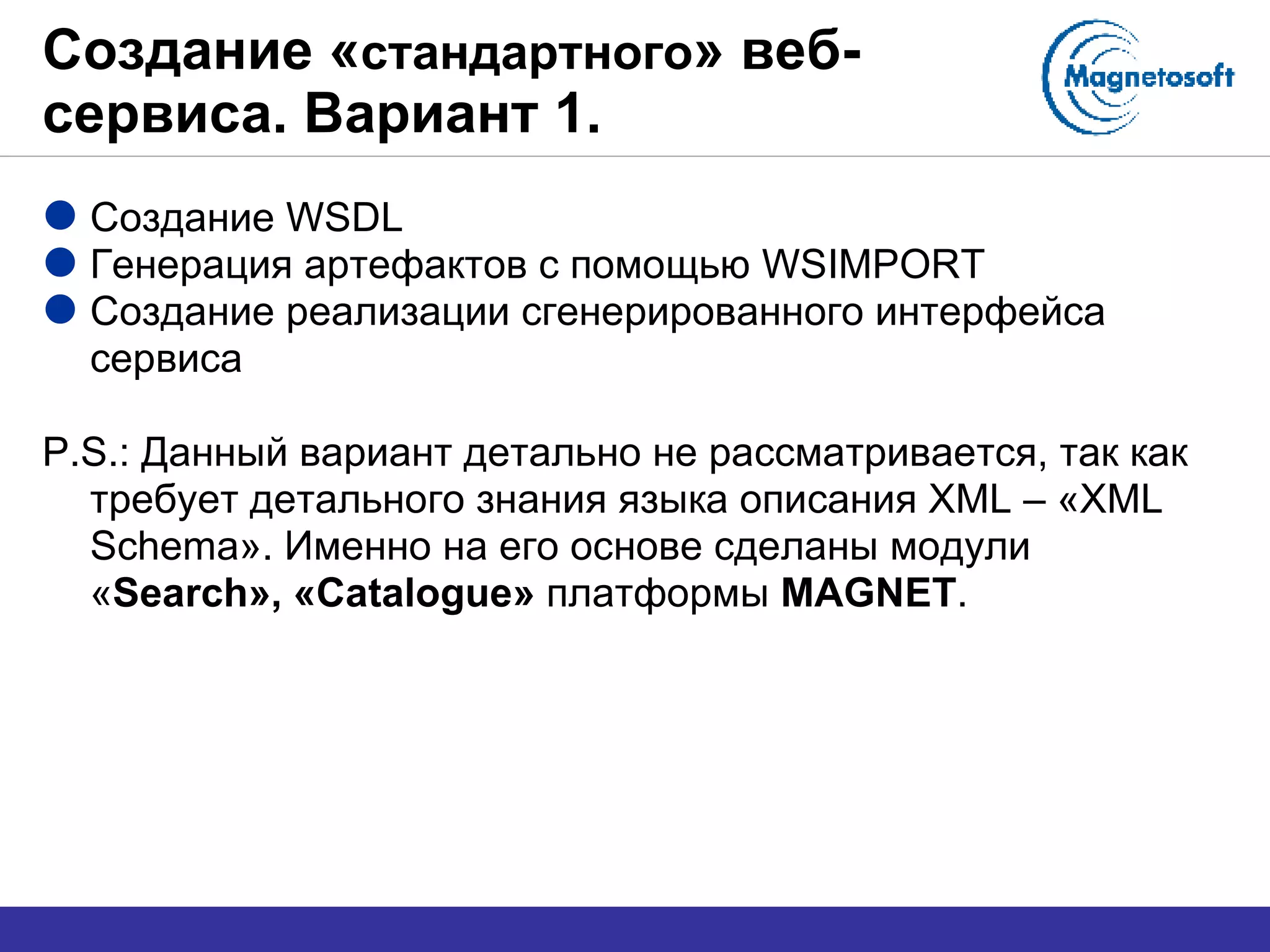 Создание « стандартного » веб-сервиса. Вариант 1. Создание  WSDL Генерация артефактов с помощью  WSIMPORT Создание реализации сгенерированного интерфейса сервиса P.S.:  Данный вариант детально не рассматривается, так как требует детального знания языка описания  XML –  « XML Schema » .  Именно на его основе сделаны модули « Search », « Catalogue »   платформы  MAGNET . 