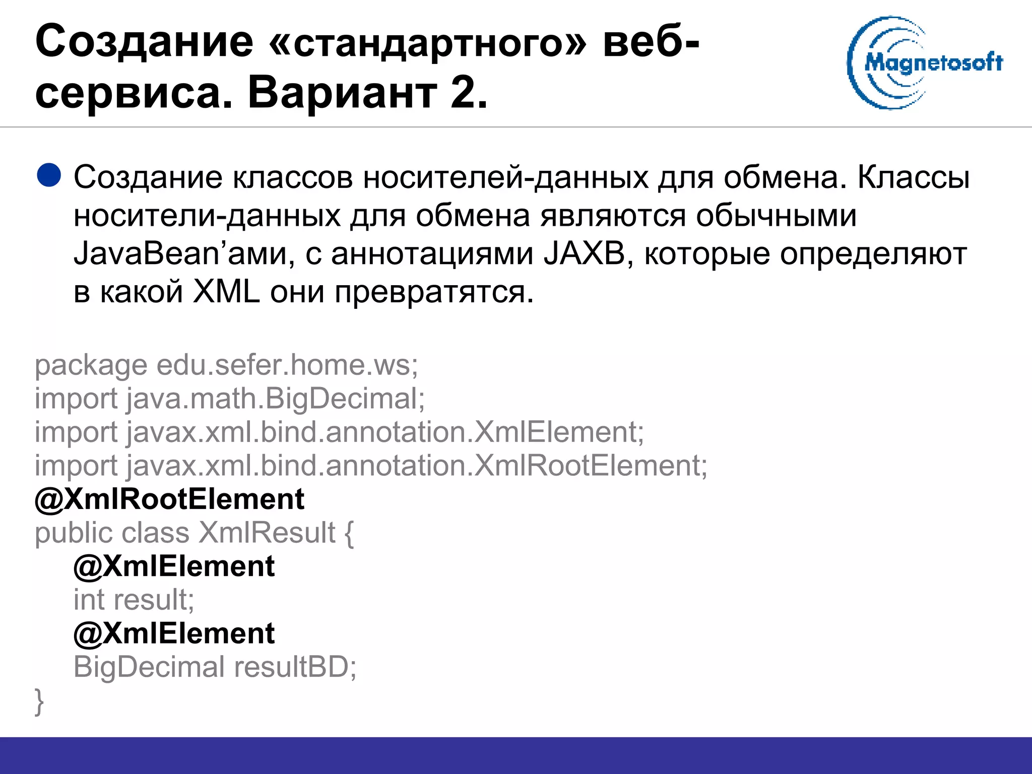 Создание « стандартного » веб-сервиса. Вариант 2. Создание классов носителей-данных для обмена. Классы носители-данных для обмена являются обычными  JavaBean’ ами, с аннотациями  JAXB , которые определяют в какой  XML  они превратятся. package edu.sefer.home.ws; import java.math.BigDecimal; import javax.xml.bind.annotation.XmlElement; import javax.xml.bind.annotation.XmlRootElement; @XmlRootElement public class XmlResult { @XmlElement int result; @XmlElement BigDecimal resultBD; } 