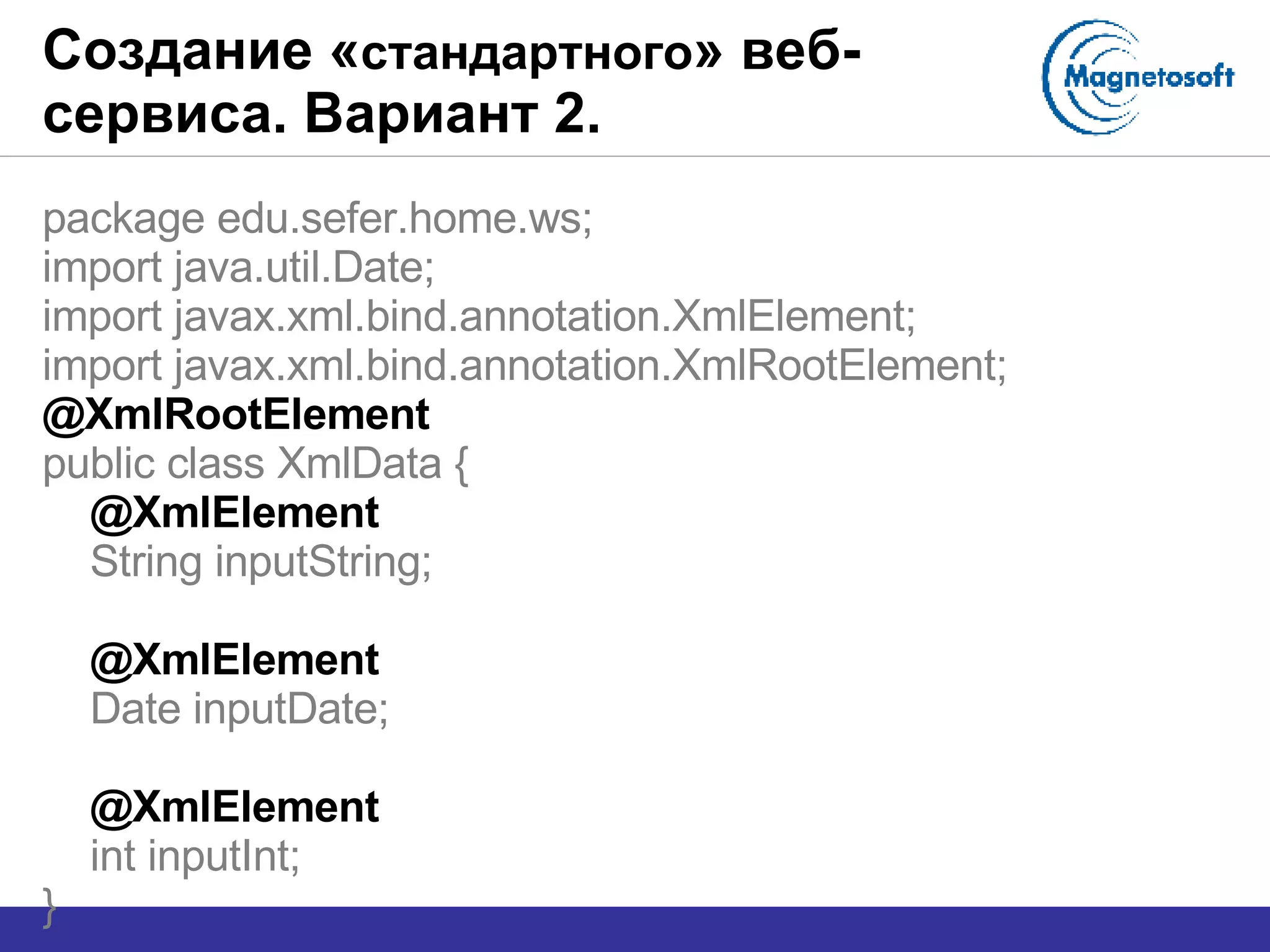 Создание « стандартного » веб-сервиса. Вариант 2. package edu.sefer.home.ws; import java.util.Date; import javax.xml.bind.annotation.XmlElement; import javax.xml.bind.annotation.XmlRootElement; @XmlRootElement public class XmlData { @XmlElement String inputString; @XmlElement Date inputDate; @XmlElement int inputInt; } 