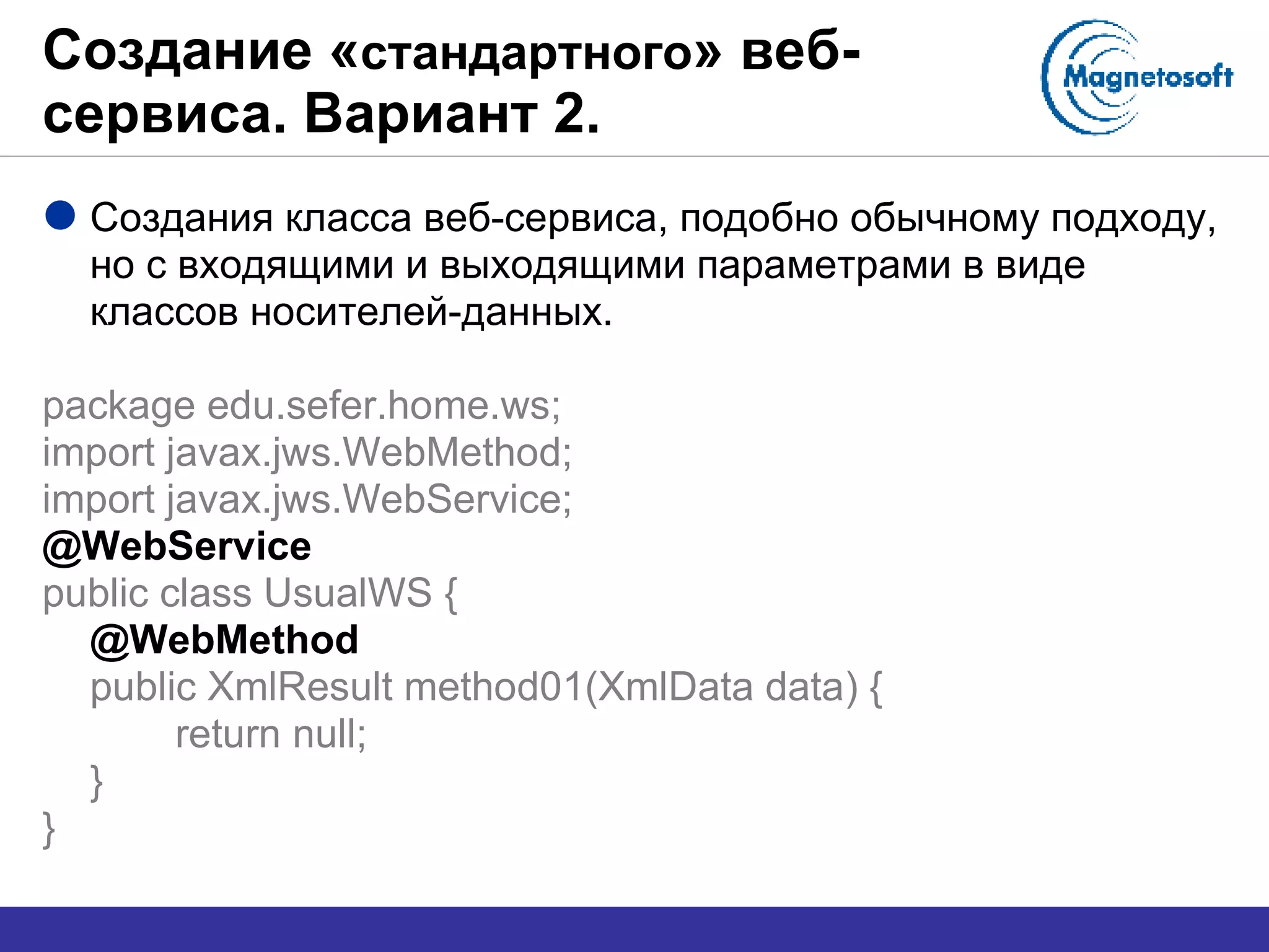 Создание « стандартного » веб-сервиса. Вариант 2. Создания класса веб-сервиса, подобно   обычному подходу, но с входящими и выходящими параметрами в виде классов носителей-данных. package edu.sefer.home.ws; import javax.jws.WebMethod; import javax.jws.WebService; @WebService public class UsualWS { @WebMethod public XmlResult method01(XmlData data) { return null; } } 