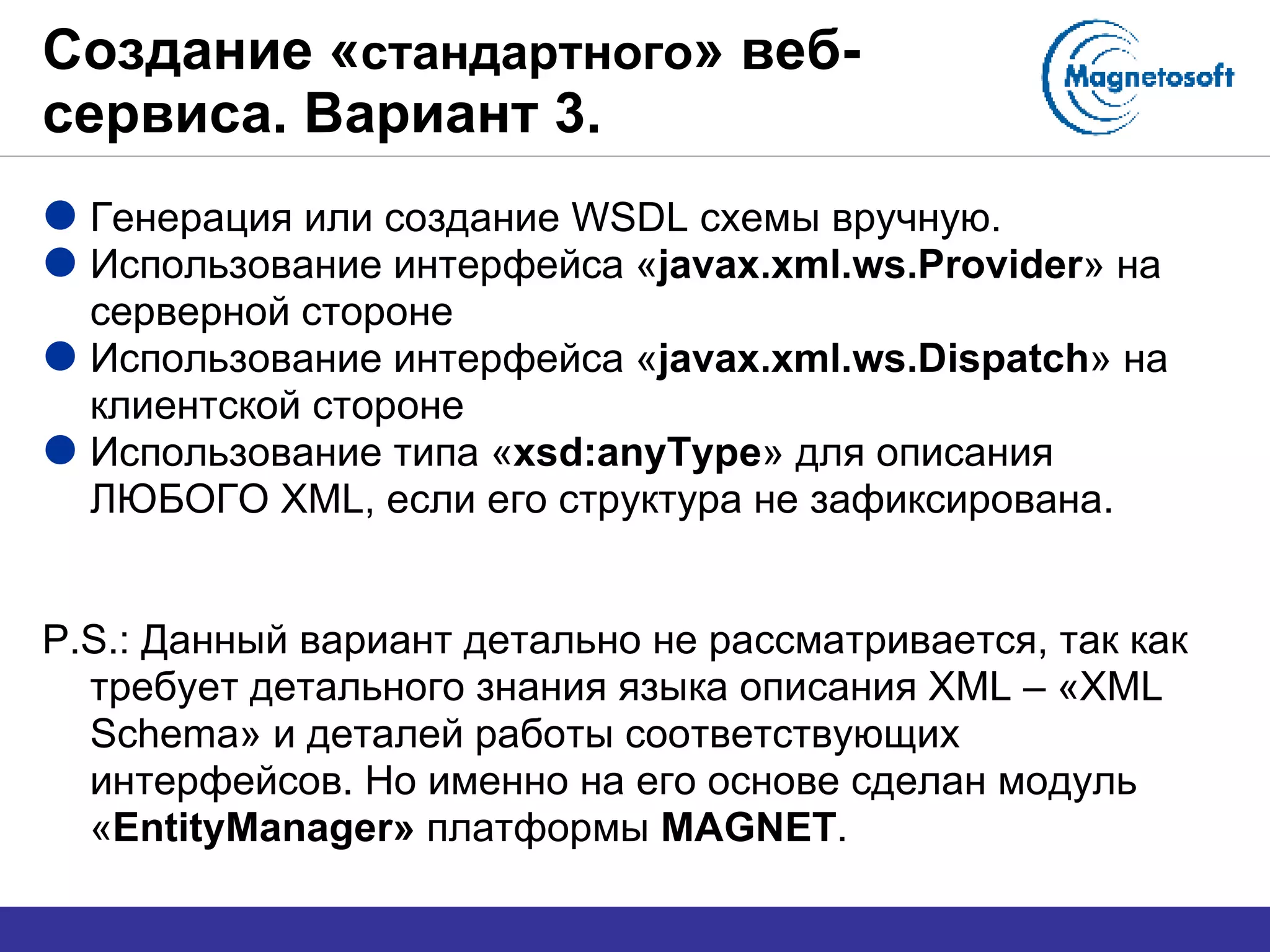 Создание « стандартного » веб-сервиса. Вариант 3. Генерация   или создание  WSDL  схемы вручную. Использование интерфейса « javax.xml.ws.Provider »   на серверной стороне Использование интерфейса « javax.xml.ws.Dispatch »   на клиентской стороне Использование типа « xsd:anyType » для описания ЛЮБОГО  XML,  если его структура не зафиксирована. P.S.:  Данный вариант детально не рассматривается, так как требует детального знания языка описания  XML –  « XML Schema » и деталей работы соответствующих интерфейсов. Но именно на его основе сделан модуль « EntityManager »   платформы  MAGNET . 