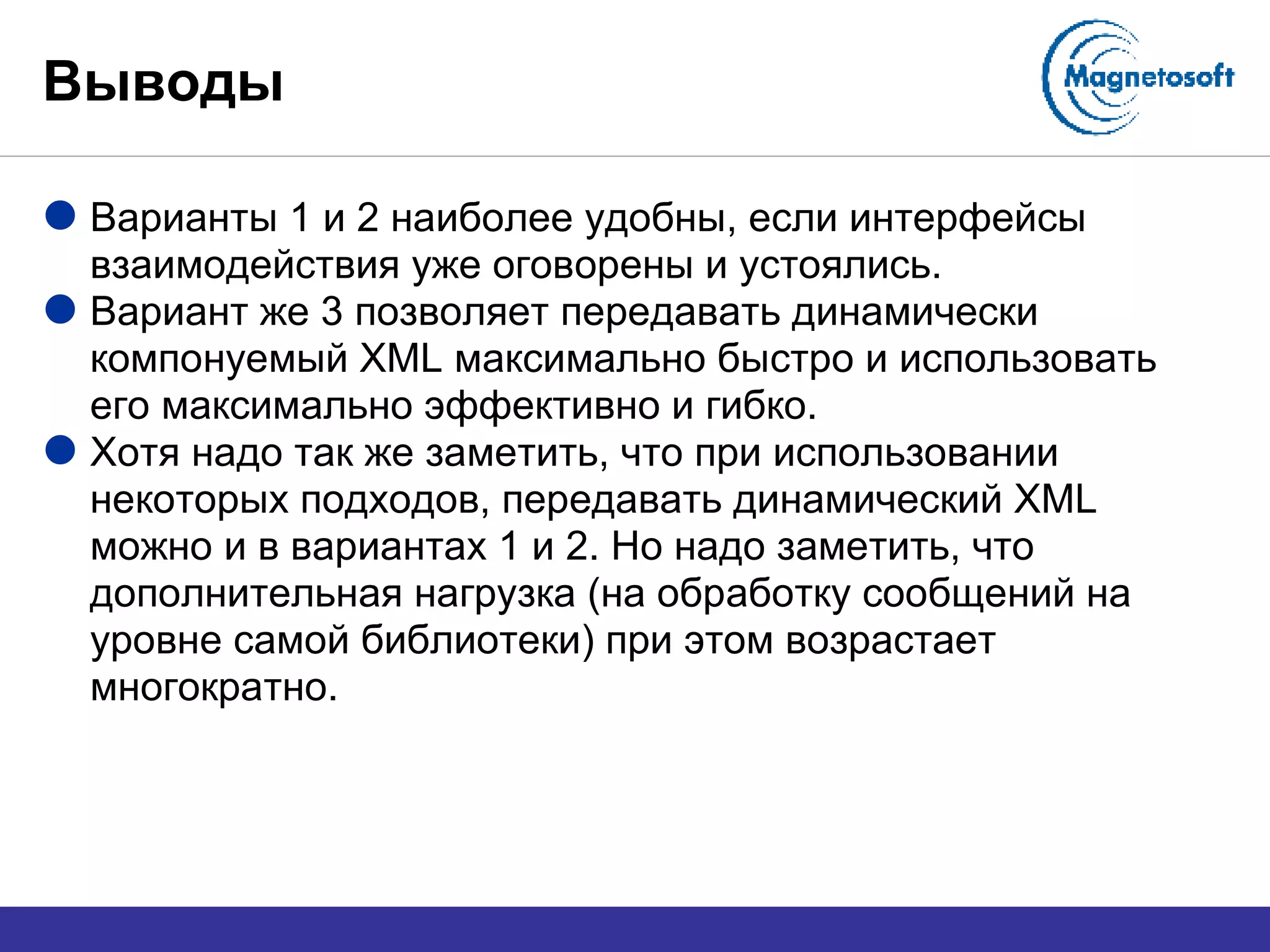 Выводы Варианты 1 и 2 наиболее удобны, если интерфейсы взаимодействия уже оговорены и устоялись. Вариант же 3 позволяет передавать динамически компонуемый  XML  максимально быстро и использовать его максимально эффективно и гибко. Хотя надо так же заметить, что при использовании некоторых подходов, передавать динамический  XML  можно и в вариантах 1 и 2. Но надо заметить, что дополнительная нагрузка (на обработку сообщений на уровне самой библиотеки) при этом возрастает многократно. 