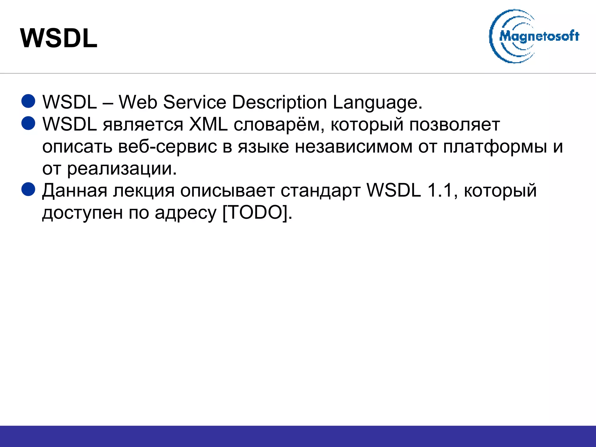 WSDL WSDL – Web Service Description Language. WSDL  является  XML  словарём, который позволяет описать веб-сервис в языке независимом от платформы и от реализации. Данная лекция описывает стандарт  WSDL 1.1 , который доступен по адресу  [TODO]. 