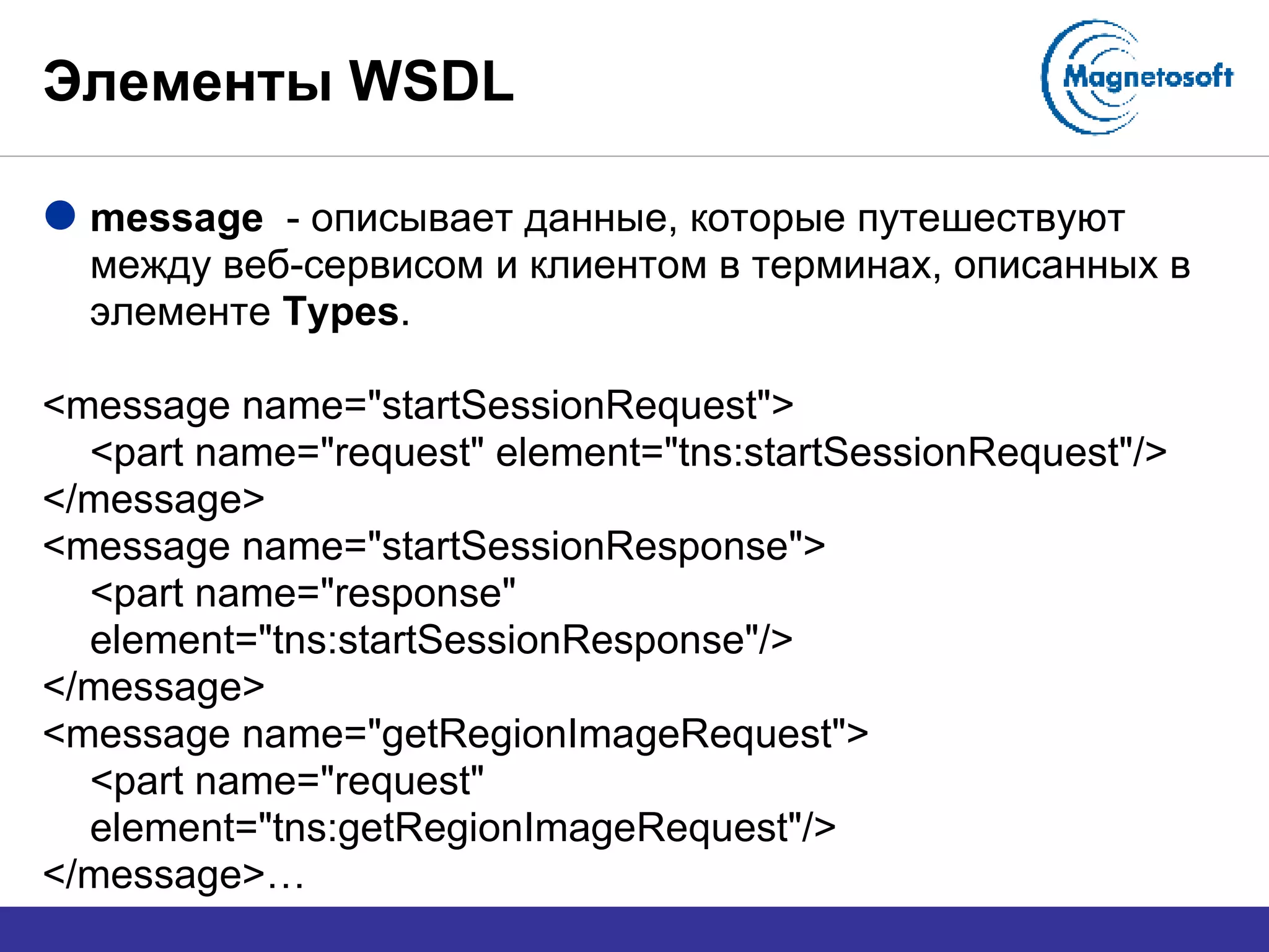 Элементы  WSDL message  -  описывает данные, которые путешествуют между веб-сервисом и клиентом в терминах, описанных в элементе  Types . <message name="startSessionRequest"> <part name="request" element="tns:startSessionRequest"/> </message> <message name="startSessionResponse"> <part name="response" element="tns:startSessionResponse"/> </message> <message name="getRegionImageRequest"> <part name="request" element="tns:getRegionImageRequest"/> </message>… 