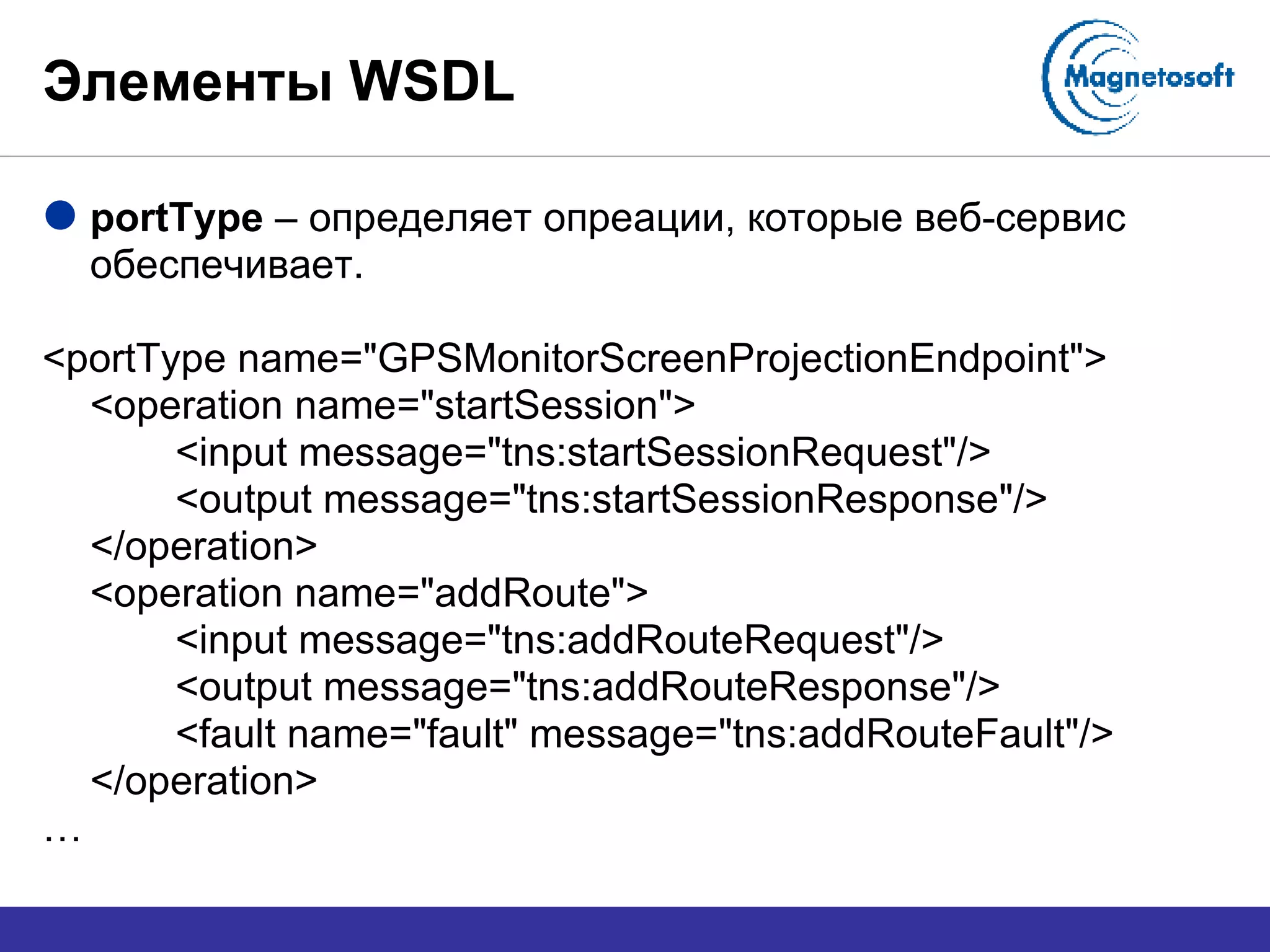 Элементы  WSDL portType  –  определяет опреации, которые веб-сервис обеспечивает. <portType name="GPSMonitorScreenProjectionEndpoint"> <operation name="startSession"> <input message="tns:startSessionRequest"/> <output message="tns:startSessionResponse"/> </operation> <operation name="addRoute"> <input message="tns:addRouteRequest"/> <output message="tns:addRouteResponse"/> <fault name="fault" message="tns:addRouteFault"/> </operation> … 