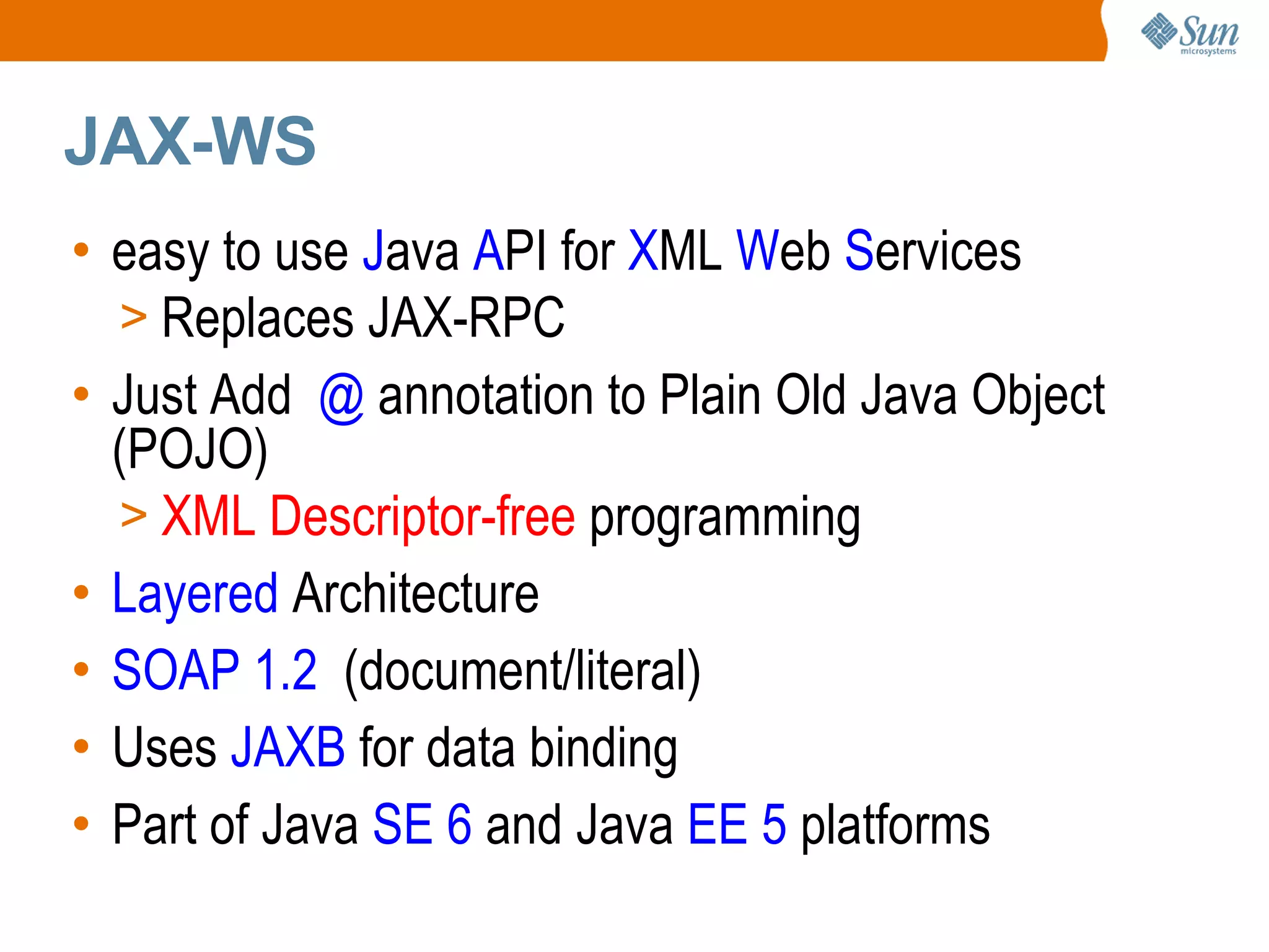 JAX-WS easy to use J ava A PI for X ML W eb S ervices Replaces JAX-RPC Just Add @ annotation to Plain Old Java Object (POJO) XML Descriptor-free programming Layered Architecture SOAP 1.2 (document/literal) Uses JAXB for data binding Part of Java SE 6 and Java EE 5 platforms