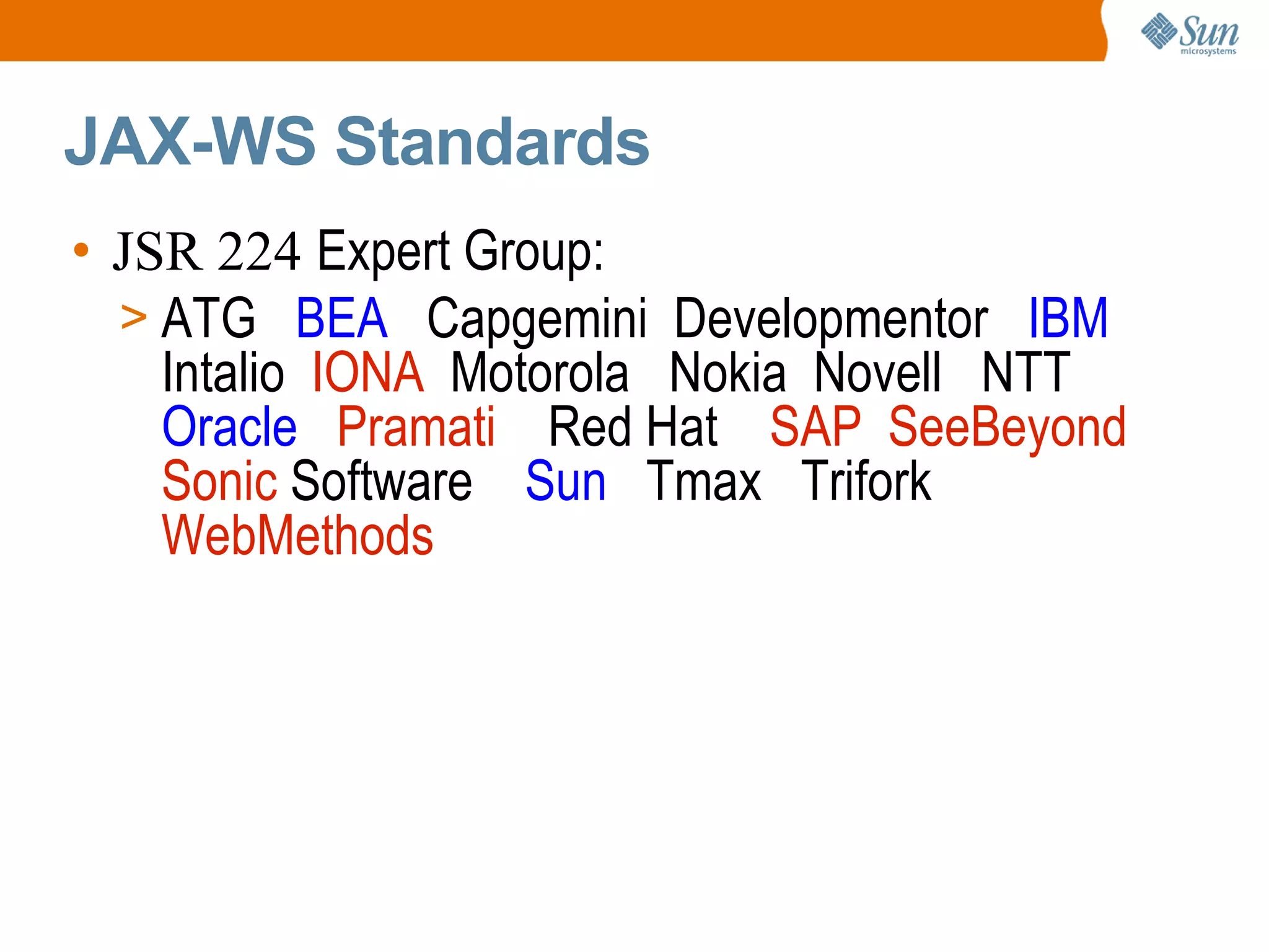JAX-WS Standards JSR 224 Expert Group: ATG BEA Capgemini Developmentor IBM Intalio IONA Motorola Nokia Novell NTT Oracle Pramati Red Hat SAP SeeBeyond Sonic Software Sun Tmax Trifork WebMethods