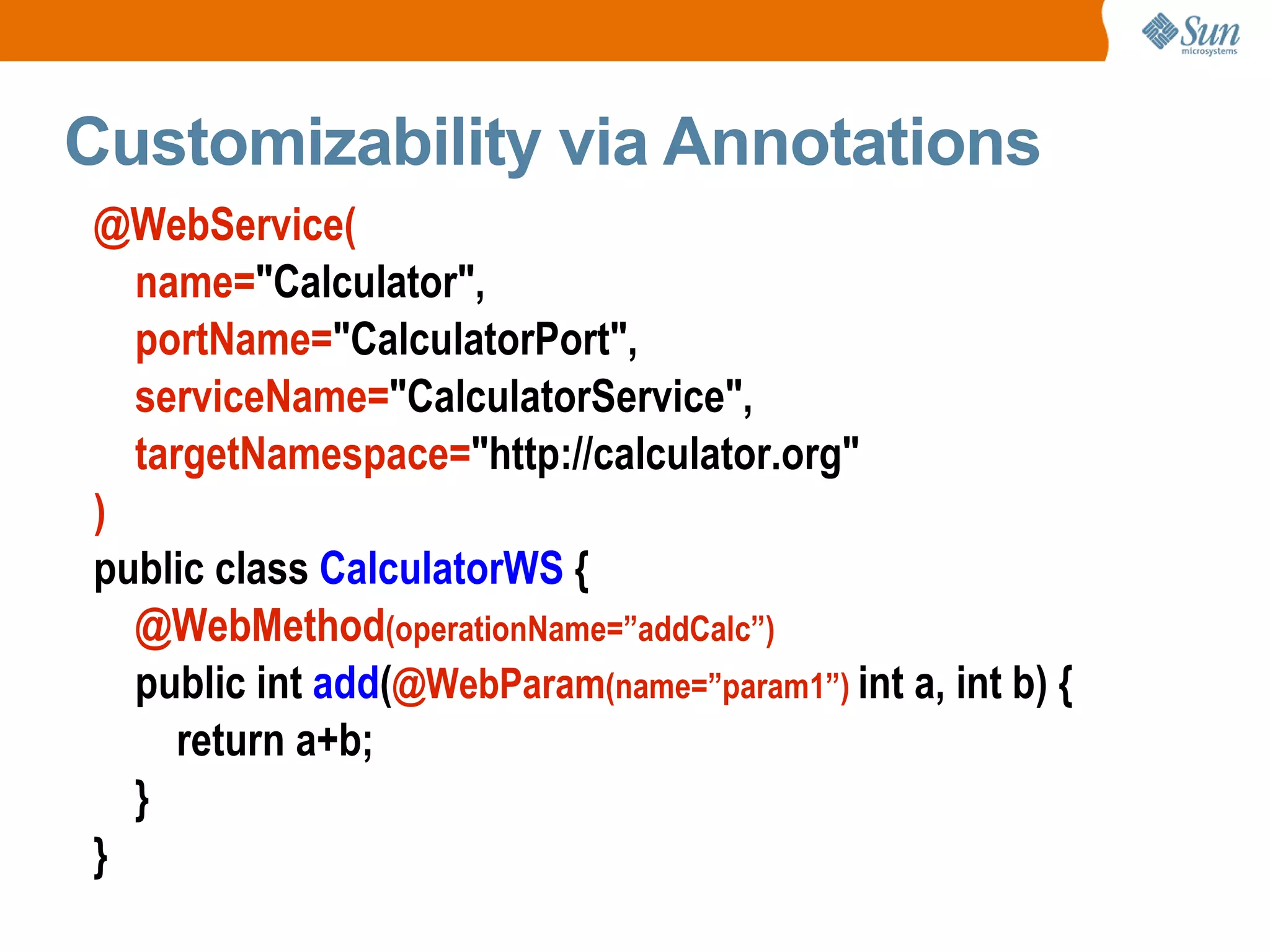 Customizability via Annotations @WebService( name= "Calculator", portName= "CalculatorPort", serviceName= "CalculatorService", targetNamespace= "http://calculator.org" ) public class CalculatorWS { @WebMethod (operationName=”addCalc”) public int add ( @WebParam (name=”param1”) int a, int b) { return a+b; } }