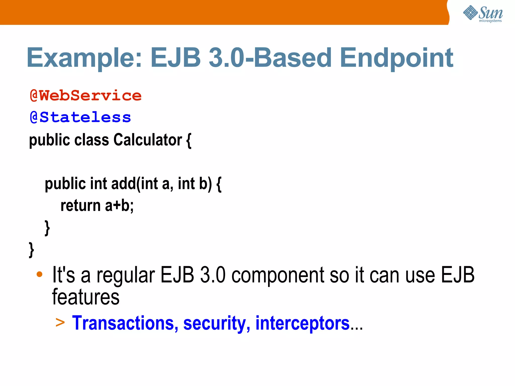 Example: EJB 3.0-Based Endpoint It's a regular EJB 3.0 component so it can use EJB features Transactions, security, interceptors ... @WebService @Stateless public class Calculator { public int add(int a, int b) { return a+b; } }