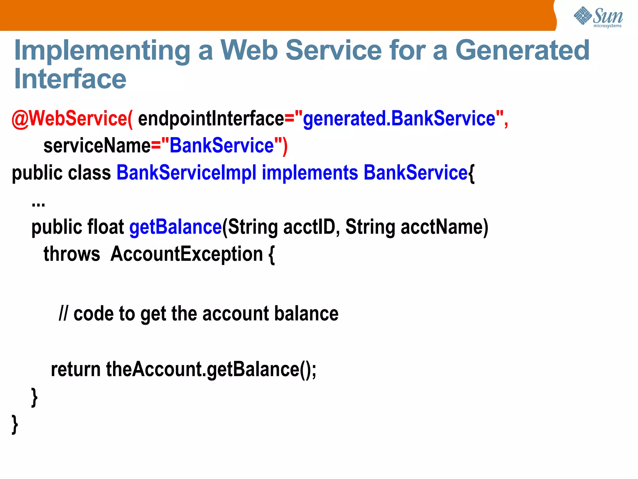 Implementing a Web Service for a Generated Interface @WebService( endpointInterface =" generated.BankService ", serviceName =" BankService ") public class BankServiceImpl implements BankService { ... public float getBalance (String acctID, String acctName) throws AccountException { // code to get the account balance return theAccount.getBalance(); } }