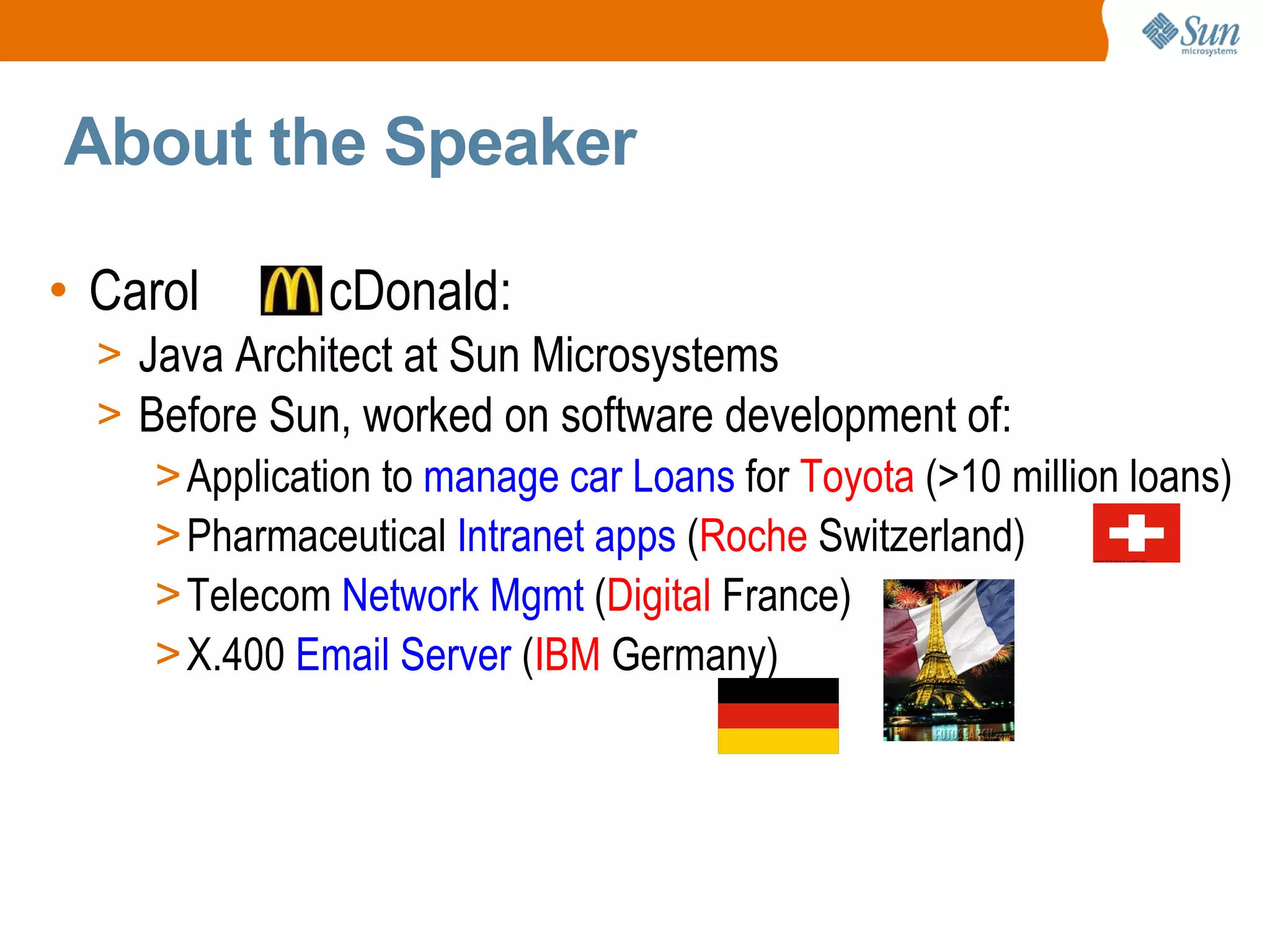 About the Speaker Carol cDonald: Java Architect at Sun Microsystems Before Sun, worked on software development of: Application to manage car Loans for Toyota (>10 million loans) Pharmaceutical Intranet apps ( Roche Switzerland) Telecom Network Mgmt ( Digital France) X.400 Email Server ( IBM Germany)