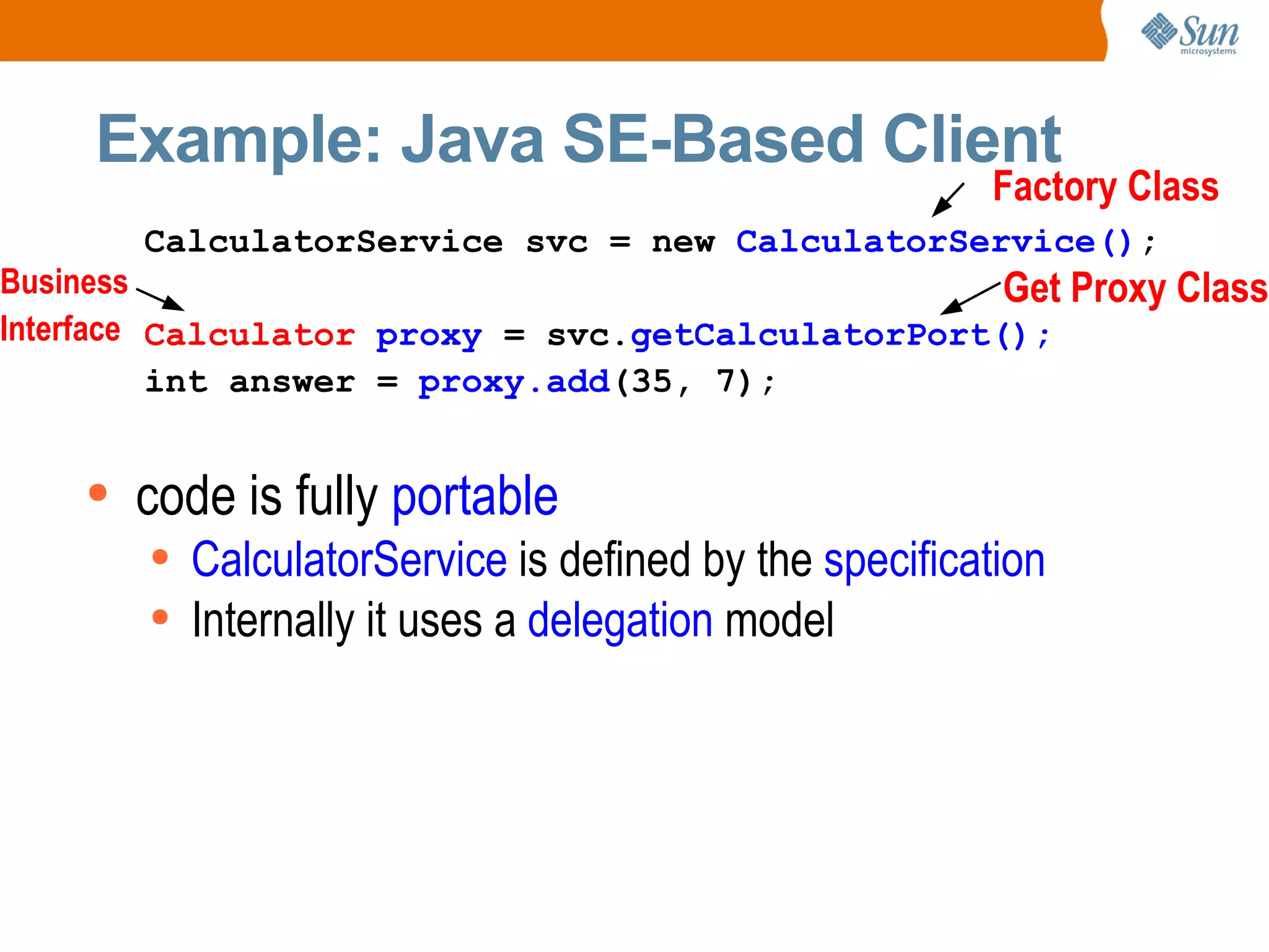 Example: Java SE-Based Client code is fully portable CalculatorService is defined by the specification Internally it uses a delegation model CalculatorService svc = new CalculatorService() ; Calculator proxy = svc. getCalculatorPort(); int answer = proxy.add (35, 7); Factory Class Get Proxy Class Business Interface
