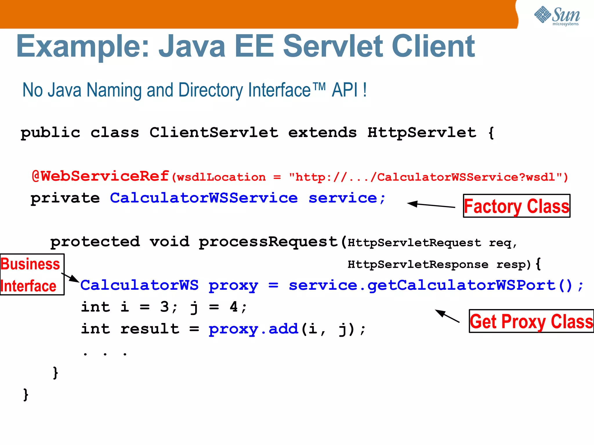 Example: Java EE Servlet Client No Java Naming and Directory Interface™ API ! public class ClientServlet extends HttpServlet { @WebServiceRef (wsdlLocation = "http://.../CalculatorWSService?wsdl") private CalculatorWSService service; protected void processRequest( HttpServletRequest req, HttpServletResponse resp) { CalculatorWS proxy = service.getCalculatorWSPort(); int i = 3; j = 4; int result = proxy.add (i, j); . . . } } Get Proxy Class Business Interface Factory Class