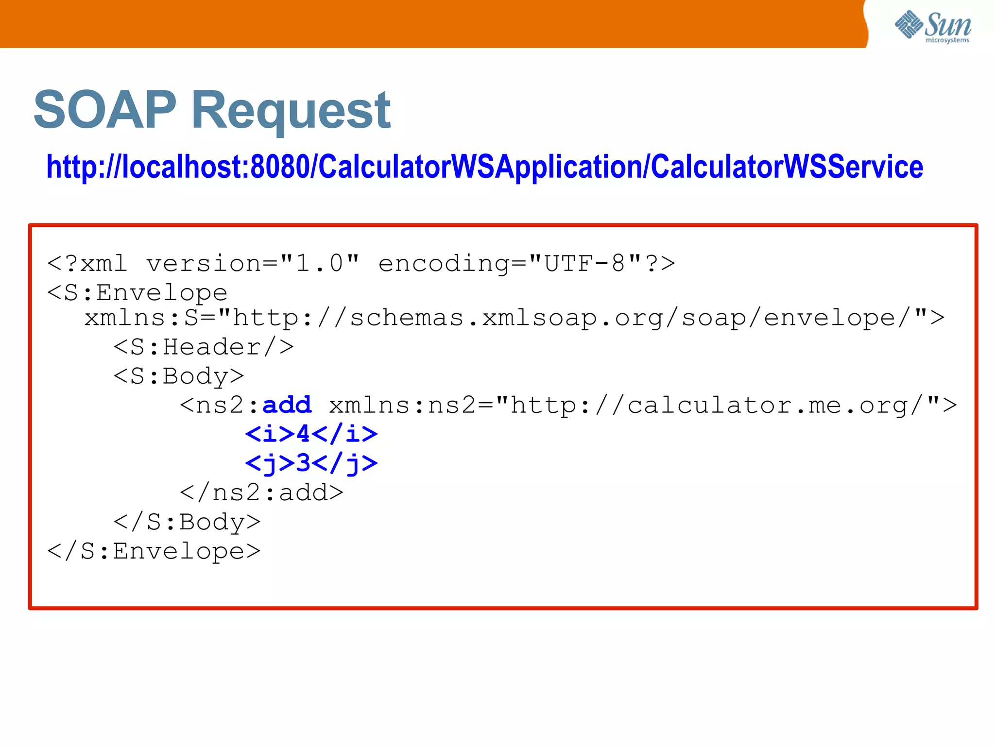 SOAP Request <?xml version="1.0" encoding="UTF-8"?> <S:Envelope xmlns:S="http://schemas.xmlsoap.org/soap/envelope/"> <S:Header/> <S:Body> <ns2: add xmlns:ns2="http://calculator.me.org/"> <i>4</i> <j>3</j> </ns2:add> </S:Body> </S:Envelope> http://localhost:8080/CalculatorWSApplication/CalculatorWSService
