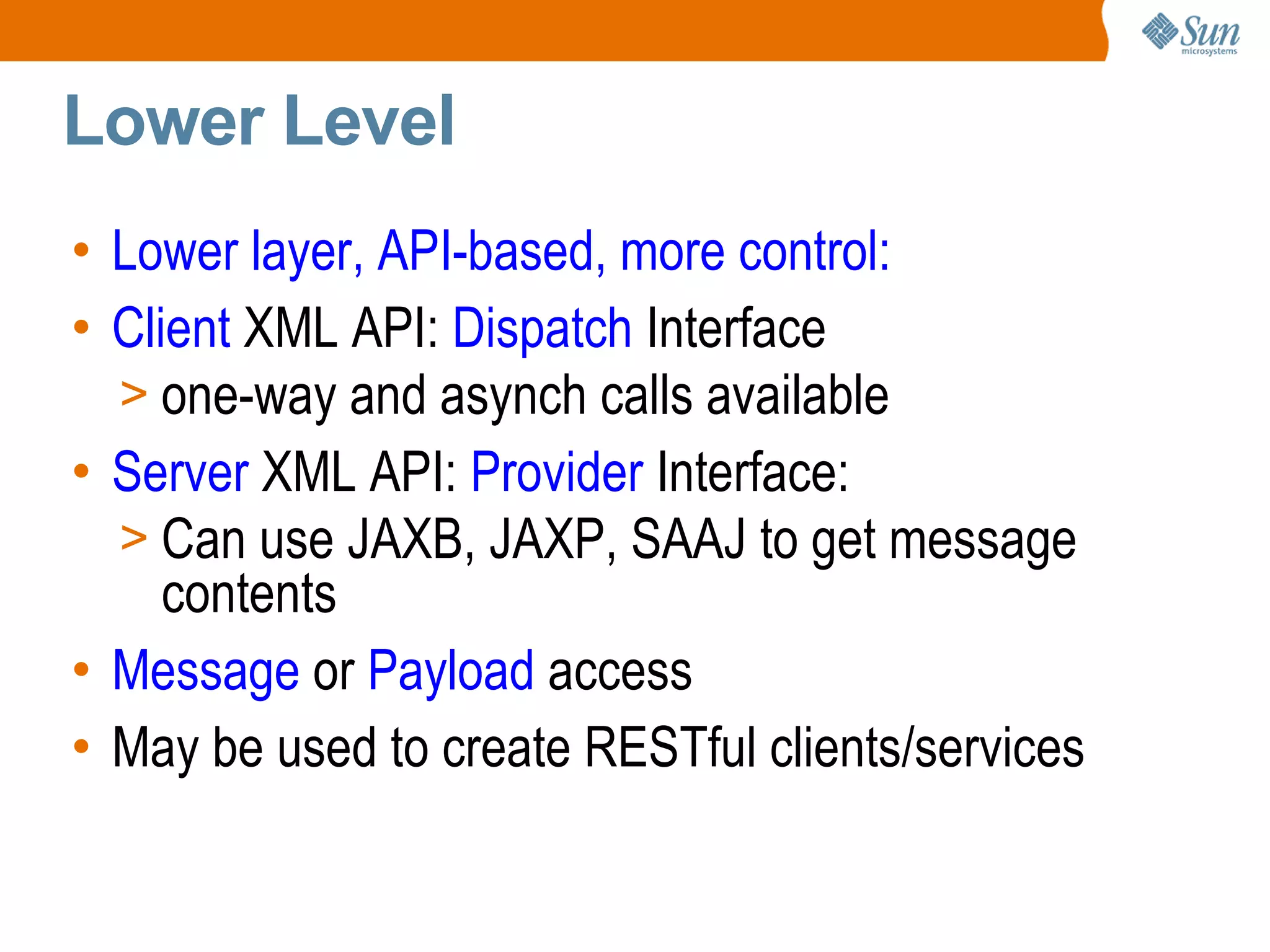 Lower Level Lower layer, API-based, more control: Client XML API: Dispatch Interface one-way and asynch calls available Server XML API: Provider Interface: Can use JAXB, JAXP, SAAJ to get message contents Message or Payload access May be used to create RESTful clients/services