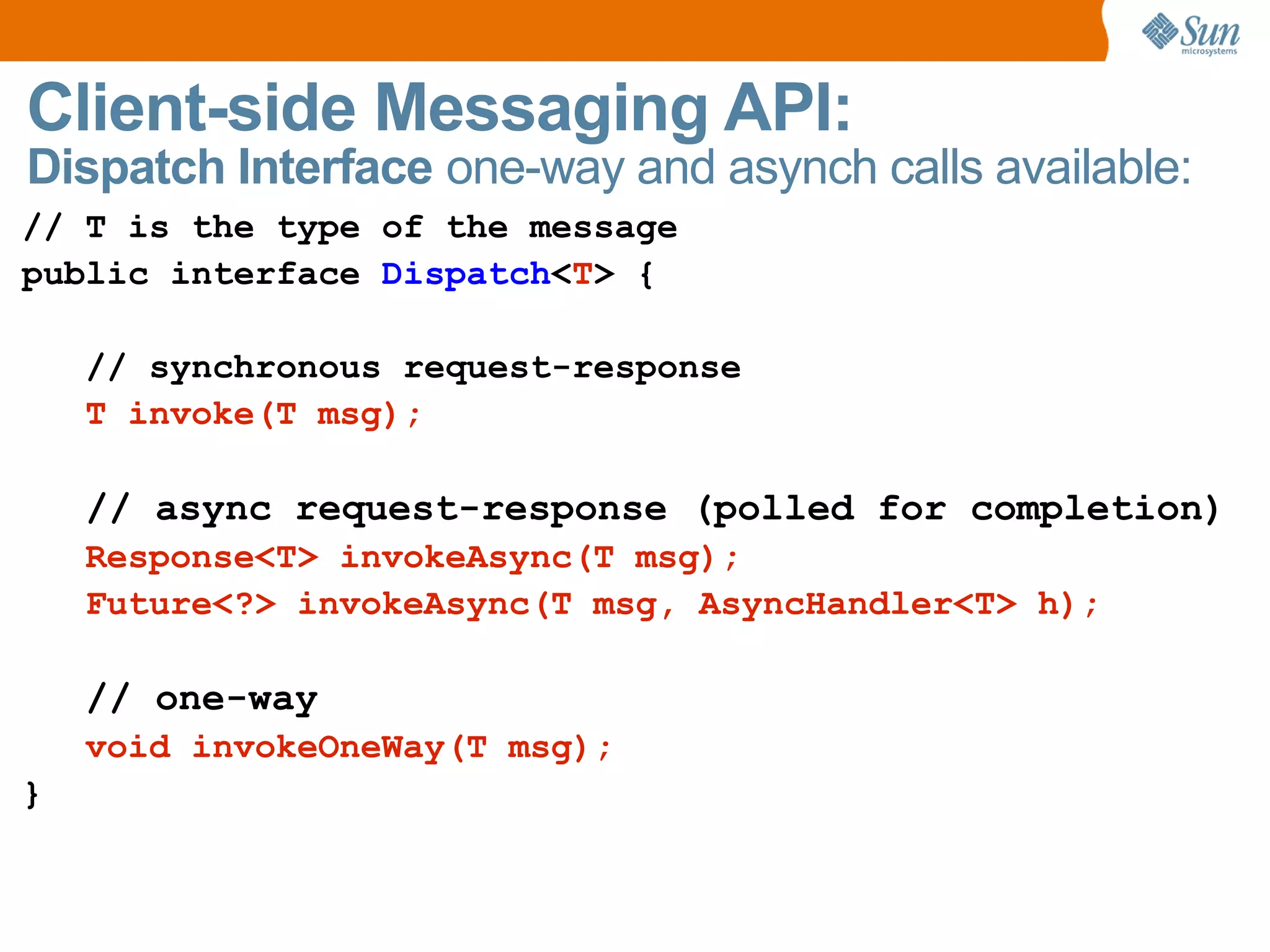 Client-side Messaging API: Dispatch Interface one-way and asynch calls available: // T is the type of the message public interface Dispatch < T > { // synchronous request-response T invoke(T msg); // async request-response ( polled for completion) Response<T> invokeAsync(T msg); Future<?> invokeAsync(T msg, AsyncHandler<T> h); // one-way void invokeOneWay(T msg); }