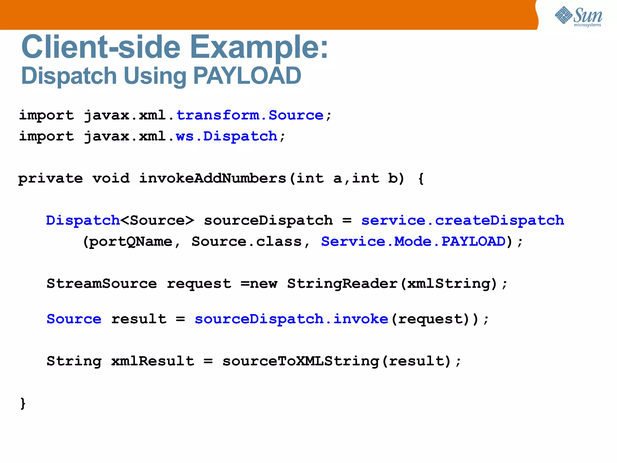 Client-side Example: Dispatch Using PAYLOAD import javax.xml. transform.Source ; import javax.xml. ws.Dispatch ; private void invokeAddNumbers(int a,int b) { Dispatch <Source> sourceDispatch = service.createDispatch (portQName, Source.class, Service.Mode.PAYLOAD ); StreamSource request =new StringReader(xmlString); Source result = sourceDispatch.invoke (request)); String xmlResult = sourceToXMLString(result); }