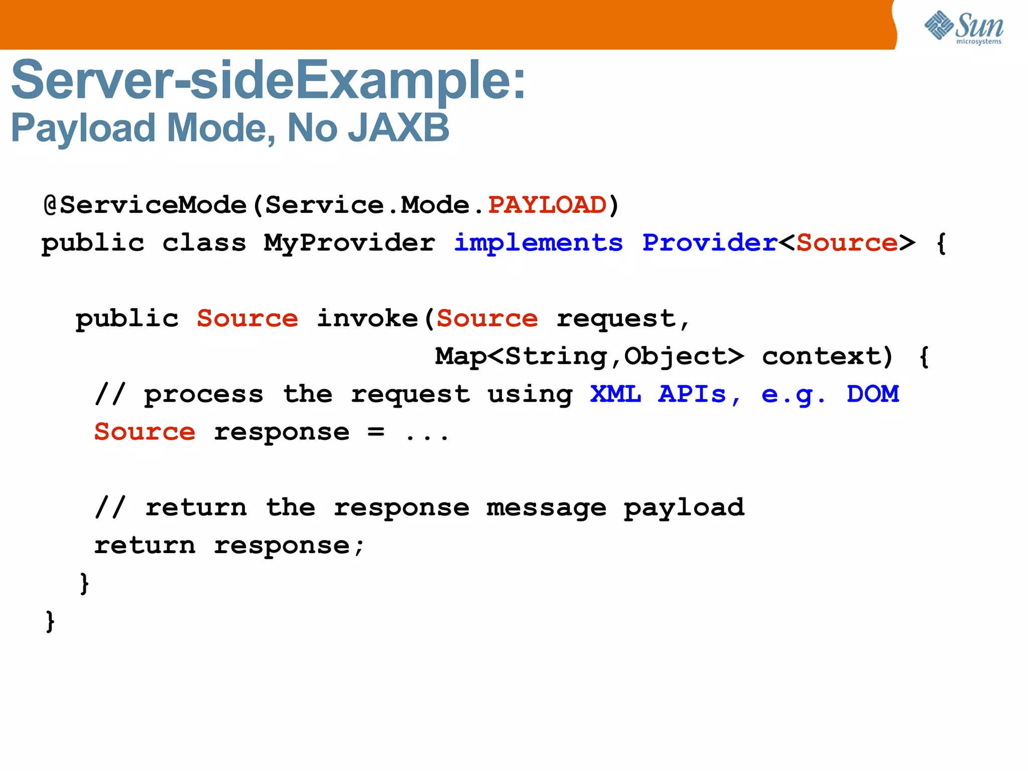 Server-sideExample: Payload Mode, No JAXB @ServiceMode(Service.Mode. PAYLOAD ) public class MyProvider implements Provider < Source > { public Source invoke( Source request, Map<String,Object> context) { // process the request using XML APIs, e.g. DOM Source response = ... // return the response message payload return response; } }