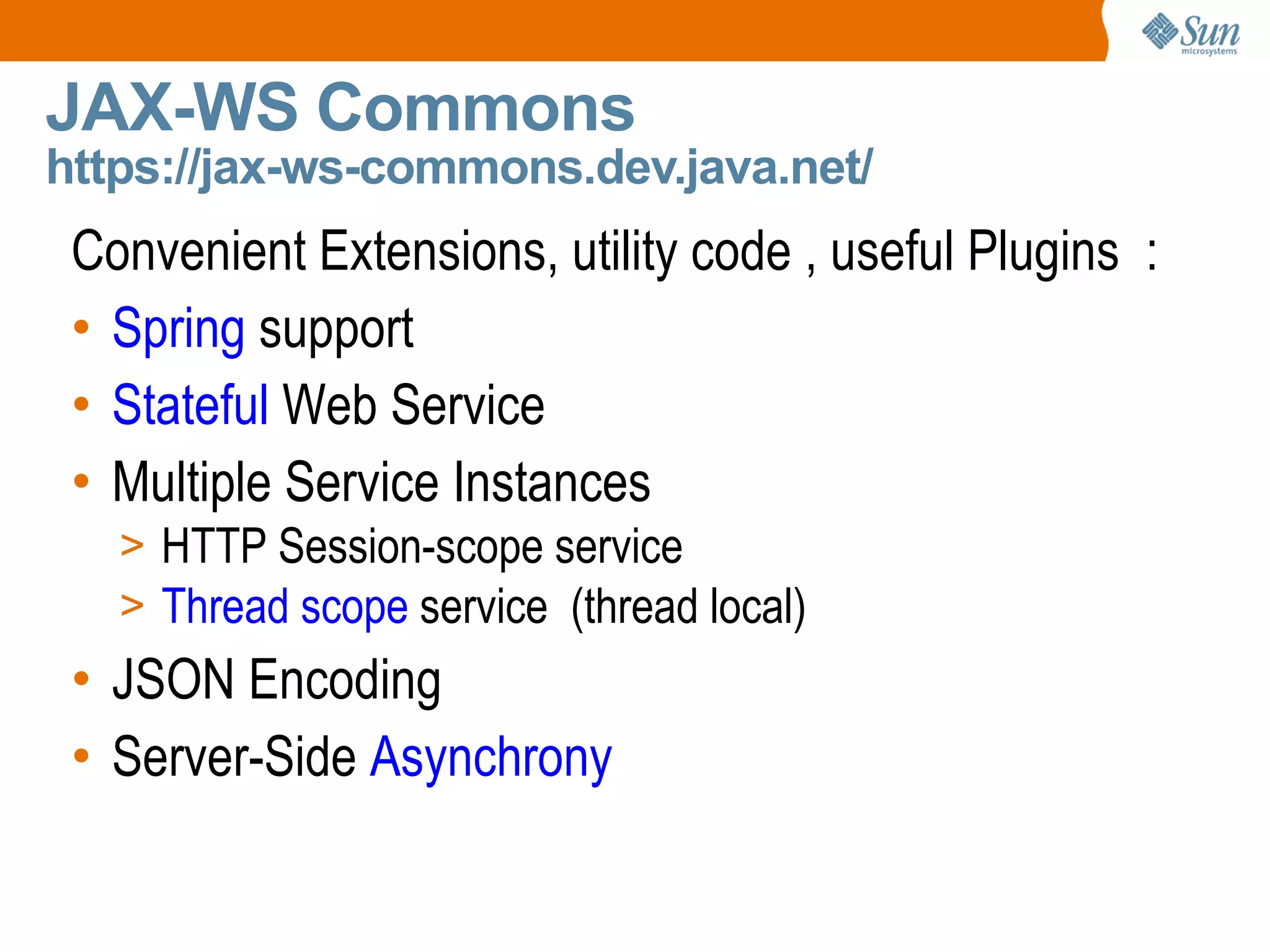 JAX-WS Commons https://jax-ws-commons.dev.java.net/ Convenient Extensions, utility code , useful Plugins : Spring support Stateful Web Service Multiple Service Instances HTTP Session-scope service Thread scope service (thread local) JSON Encoding Server-Side Asynchrony