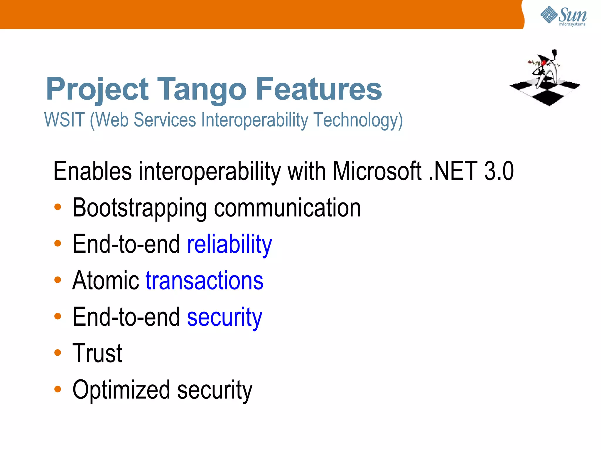 WSIT (Web Services Interoperability Technology) Project Tango Features Enables interoperability with Microsoft .NET 3.0 Bootstrapping communication End-to-end reliability Atomic transactions End-to-end security Trust Optimized security