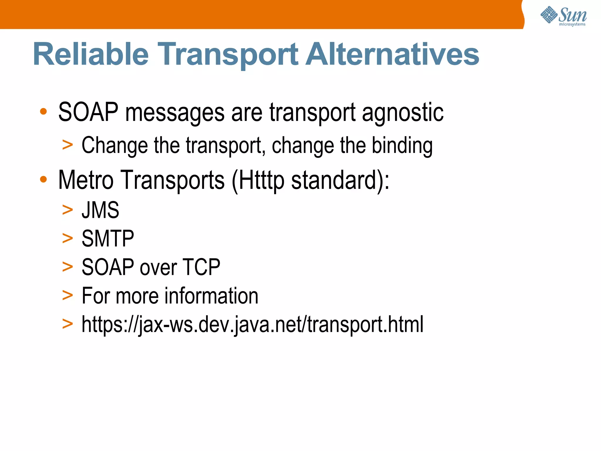 Reliable Transport Alternatives SOAP messages are transport agnostic Change the transport, change the binding Metro Transports (Htttp standard): JMS SMTP SOAP over TCP For more information https://jax-ws.dev.java.net/transport.html
