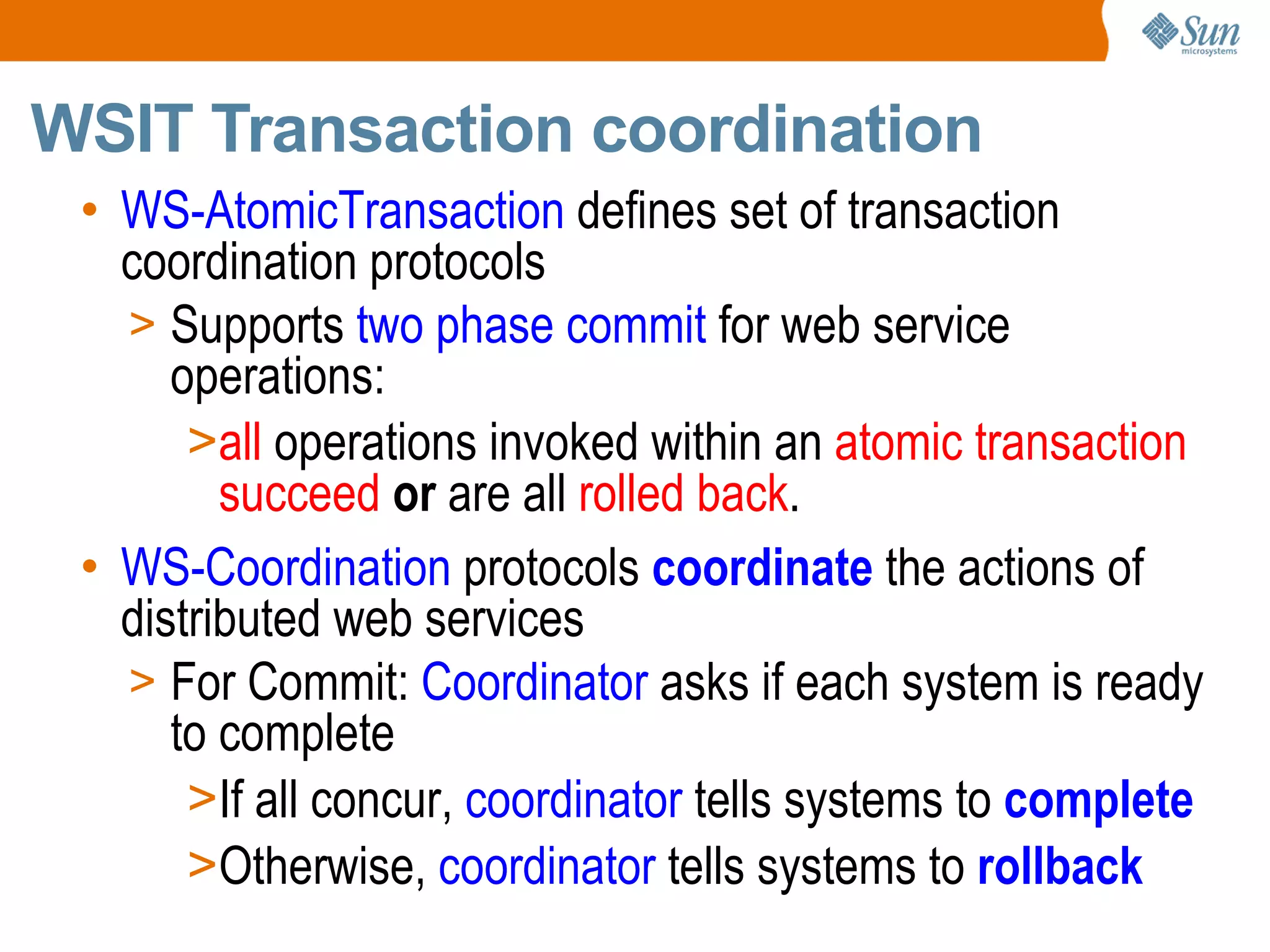 WS-AtomicTransaction defines set of transaction coordination protocols Supports two phase commit for web service operations: all operations invoked within an atomic transaction succeed or are all rolled back . WS-Coordination protocols coordinate the actions of distributed web services For Commit: Coordinator asks if each system is ready to complete If all concur, coordinator tells systems to complete Otherwise, coordinator tells systems to rollback WSIT Transaction coordination