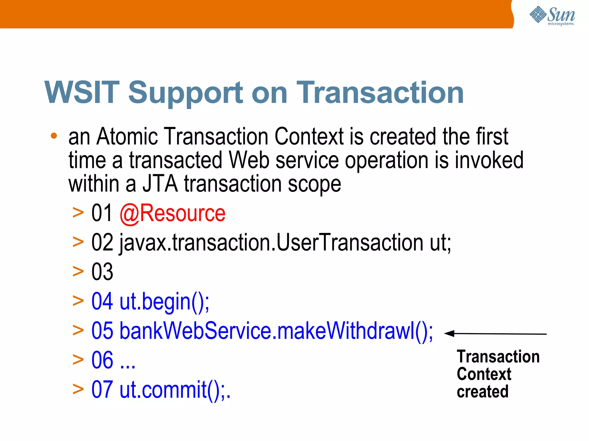 an Atomic Transaction Context is created the first time a transacted Web service operation is invoked within a JTA transaction scope 01 @Resource 02 javax.transaction.UserTransaction ut; 03 04 ut.begin(); 05 bankWebService.makeWithdrawl(); 06 ... 07 ut.commit();. WSIT Support on Transaction Transaction Context created