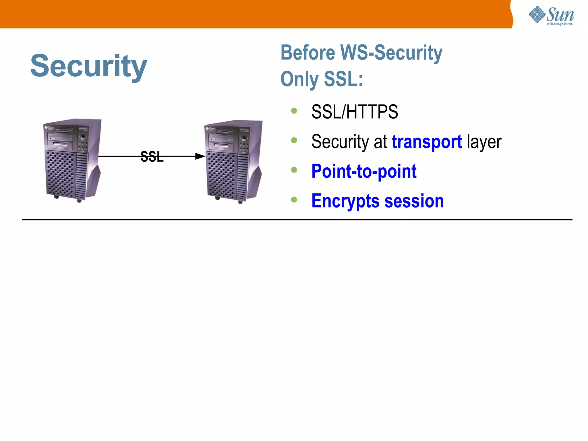 Security Before WS-Security Only SSL: WS-Security Security at SOAP (protocol) layer Fine granularity possible Only sign/encrypt credit card # (e.g., XML subtree) Works on non-TCP/IP transports Integrity, Confidentiality, Auth W3C XML Signature/Encryption SSL/HTTPS Security at transport layer Point-to-point Encrypts session