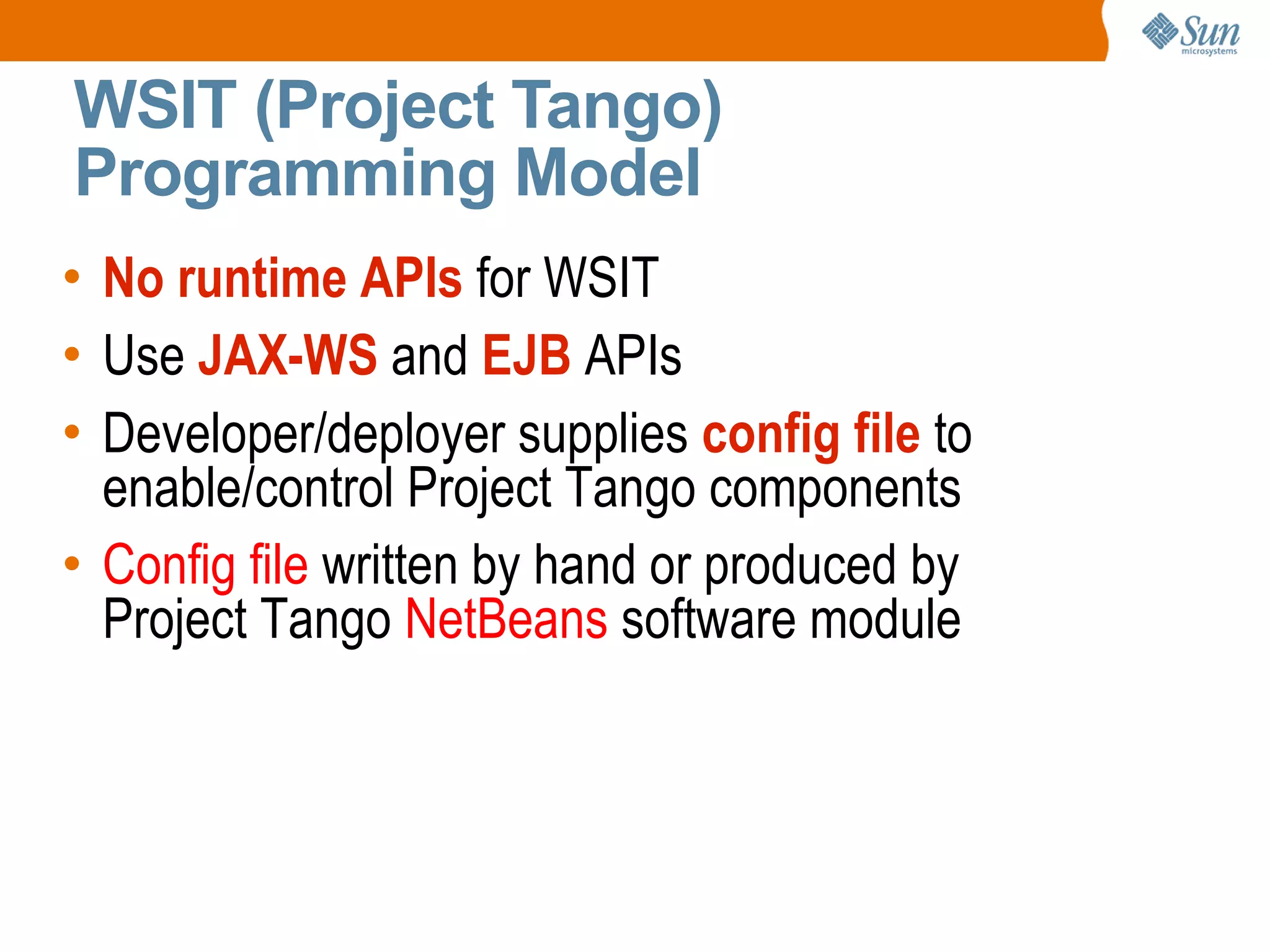 No runtime APIs for WSIT Use JAX-WS and EJB APIs Developer/deployer supplies config file to enable/control Project Tango components Config file written by hand or produced by Project Tango NetBeans software module WSIT (Project Tango) Programming Model