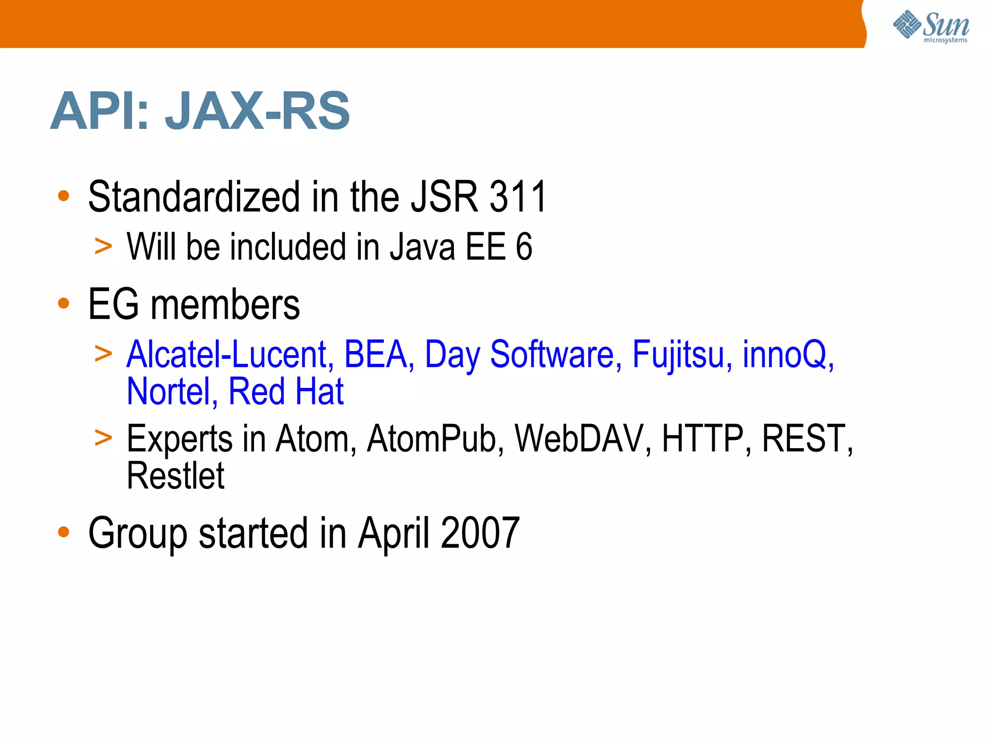API: JAX-RS Standardized in the JSR 311 Will be included in Java EE 6 EG members Alcatel-Lucent, BEA, Day Software, Fujitsu, innoQ, Nortel, Red Hat Experts in Atom, AtomPub, WebDAV, HTTP, REST, Restlet Group started in April 2007