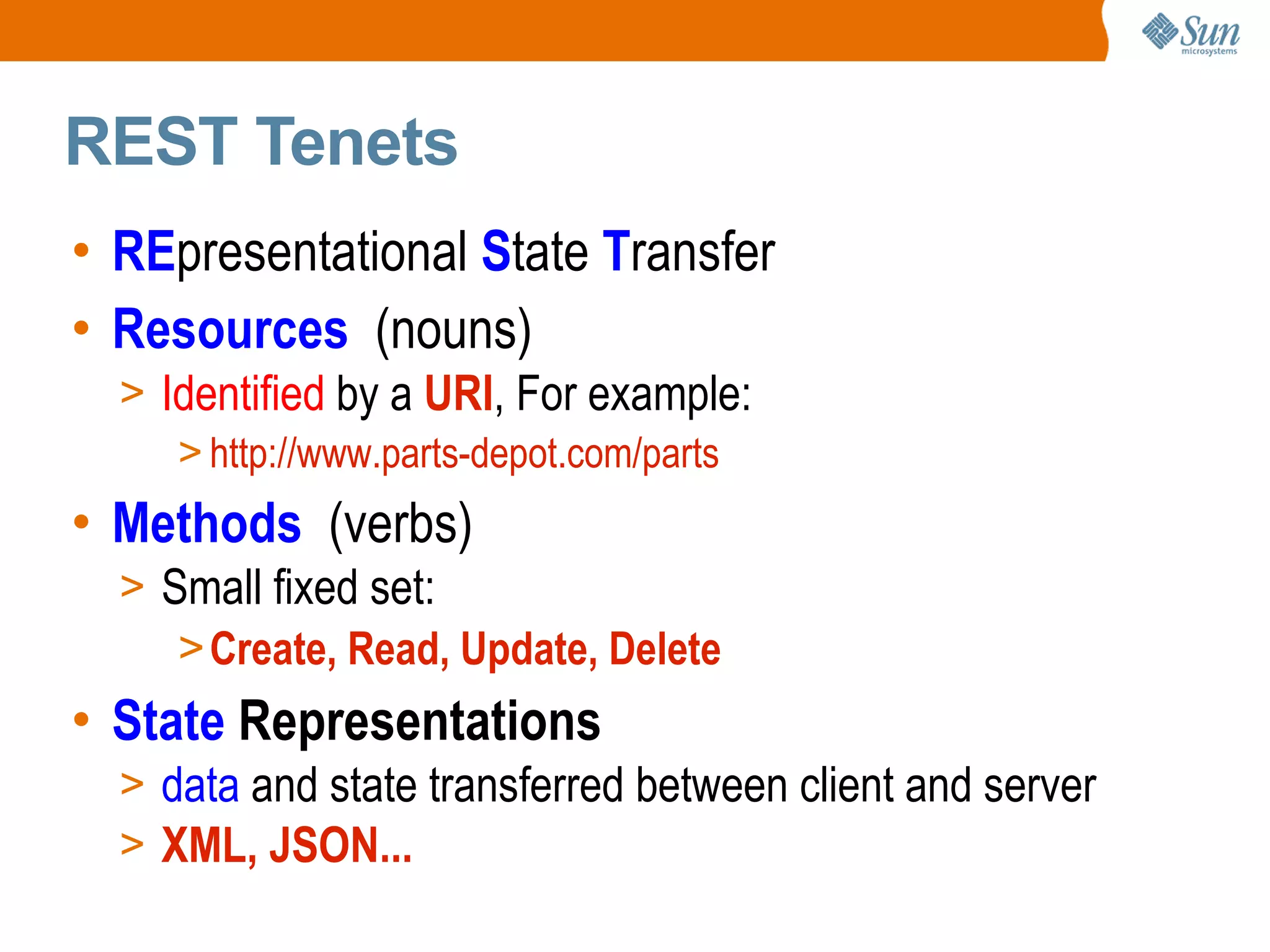 REST Tenets RE presentational S tate T ransfer Resources (nouns) Identified by a URI , For example: http://www.parts-depot.com/parts Methods (verbs) Small fixed set: Create, Read, Update, Delete State Representations data and state transferred between client and server XML, JSON...