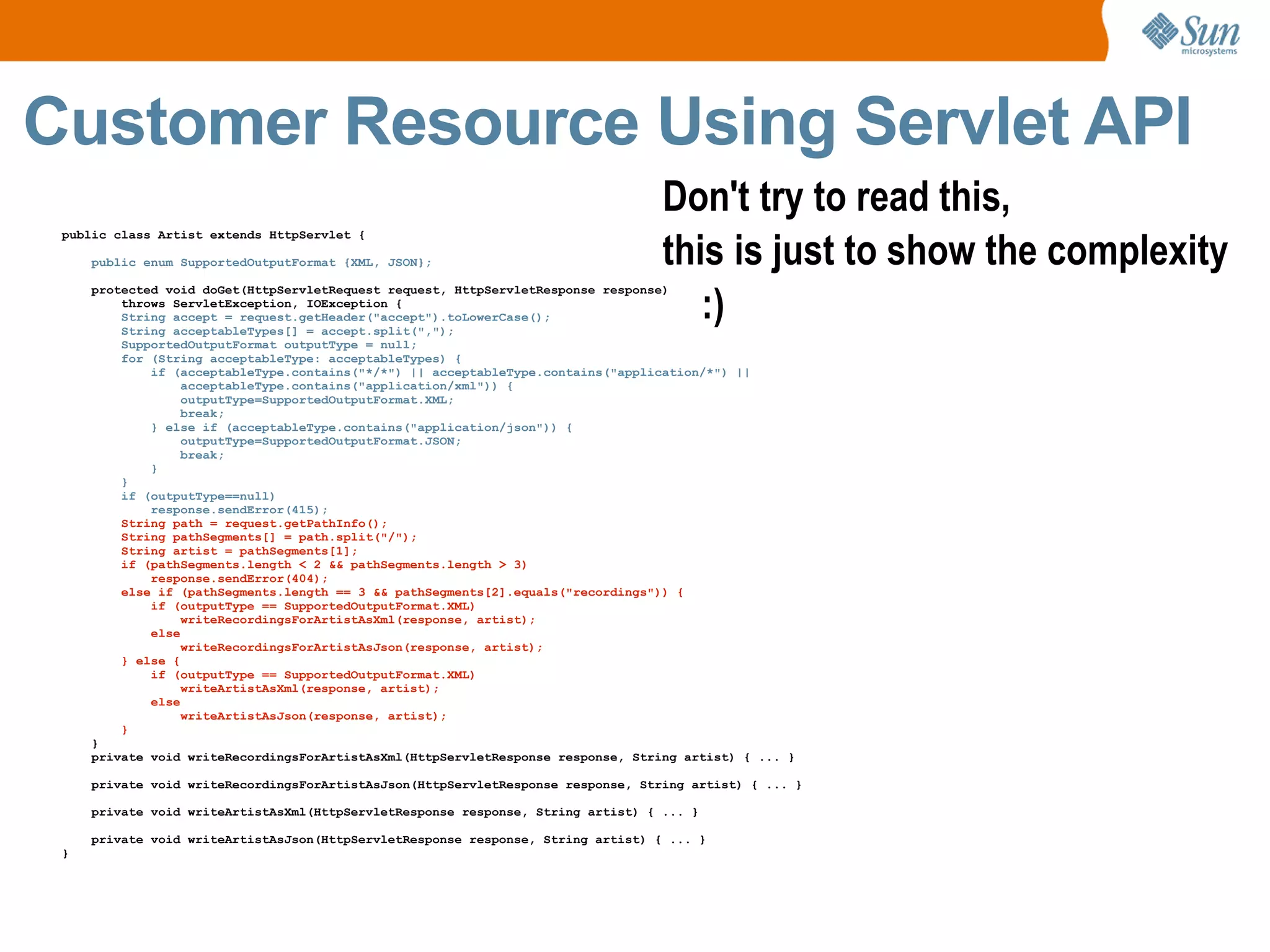 Customer Resource Using Servlet API public class Artist extends HttpServlet { public enum SupportedOutputFormat {XML, JSON}; protected void doGet(HttpServletRequest request, HttpServletResponse response) throws ServletException, IOException { String accept = request.getHeader("accept").toLowerCase(); String acceptableTypes[] = accept.split(","); SupportedOutputFormat outputType = null; for (String acceptableType: acceptableTypes) { if (acceptableType.contains("*/*") || acceptableType.contains("application/*") || acceptableType.contains("application/xml")) { outputType=SupportedOutputFormat.XML; break; } else if (acceptableType.contains("application/json")) { outputType=SupportedOutputFormat.JSON; break; } } if (outputType==null) response.sendError(415); String path = request.getPathInfo(); String pathSegments[] = path.split("/"); String artist = pathSegments[1]; if (pathSegments.length < 2 && pathSegments.length > 3) response.sendError(404); else if (pathSegments.length == 3 && pathSegments[2].equals("recordings")) { if (outputType == SupportedOutputFormat.XML) writeRecordingsForArtistAsXml(response, artist); else writeRecordingsForArtistAsJson(response, artist); } else { if (outputType == SupportedOutputFormat.XML) writeArtistAsXml(response, artist); else writeArtistAsJson(response, artist); } } private void writeRecordingsForArtistAsXml(HttpServletResponse response, String artist) { ... } private void writeRecordingsForArtistAsJson(HttpServletResponse response, String artist) { ... } private void writeArtistAsXml(HttpServletResponse response, String artist) { ... } private void writeArtistAsJson(HttpServletResponse response, String artist) { ... } } Don't try to read this,  this is just to show the complexity :) 