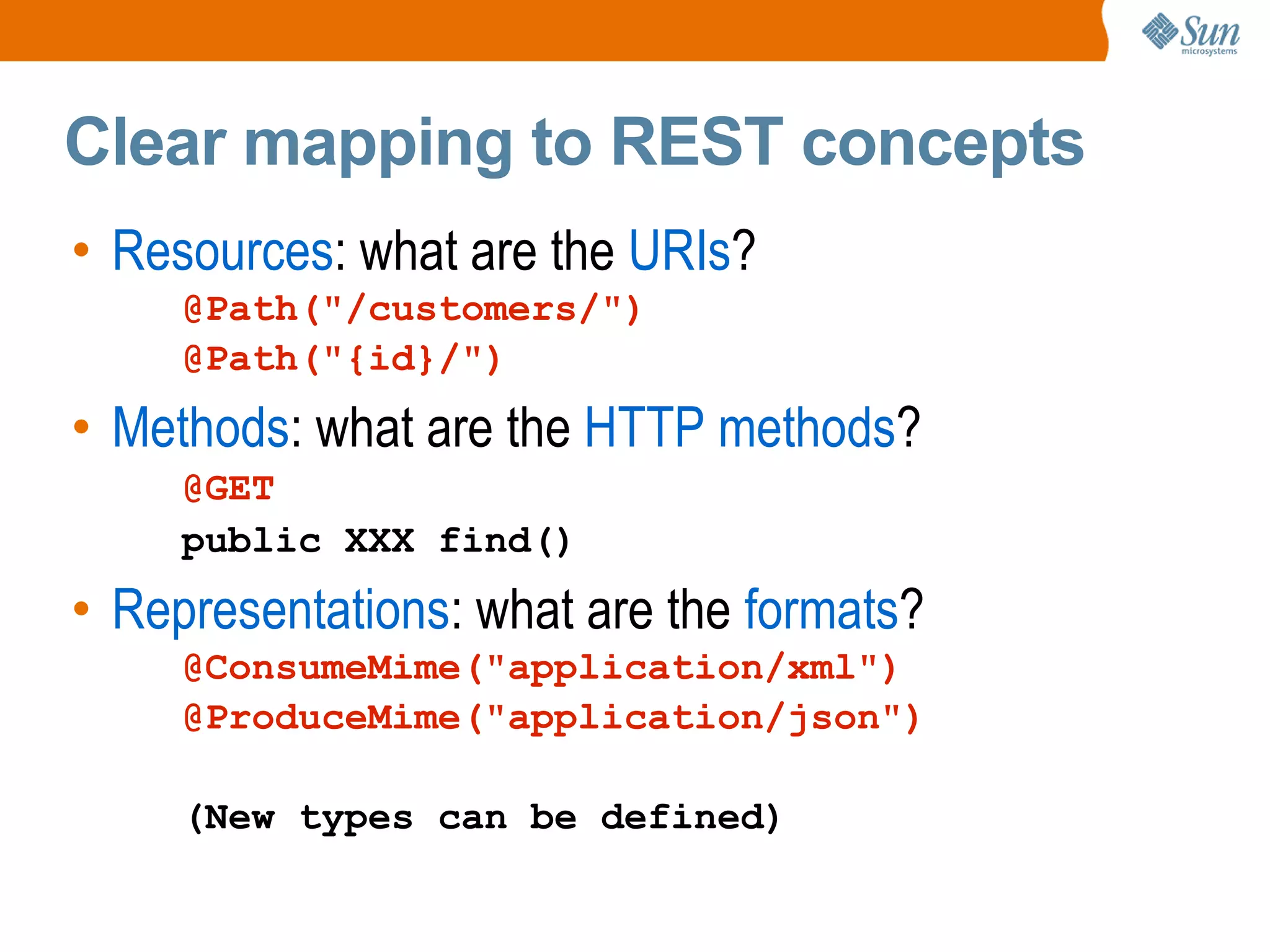 Clear mapping to REST concepts Resources : what are the URIs ? @Path("/customers/") @Path("{id}/") Methods : what are the HTTP methods ? @GET public XXX find() Representations : what are the formats ? @ConsumeMime("application/xml") @ProduceMime("application/json") (New types can be defined)