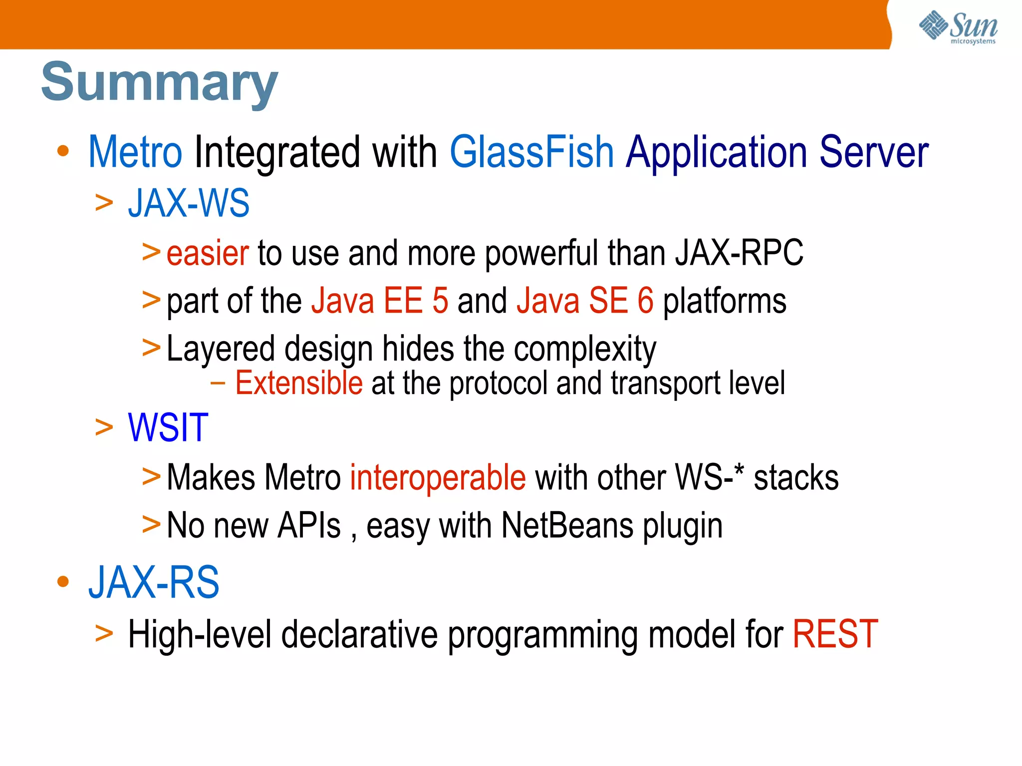 Summary Metro Integrated with GlassFish Application Server JAX-WS easier to use and more powerful than JAX-RPC part of the Java EE 5 and Java SE 6 platforms Layered design hides the complexity Extensible at the protocol and transport level WSIT Makes Metro interoperable with other WS-* stacks No new APIs , easy with NetBeans plugin JAX-RS High-level declarative programming model for REST