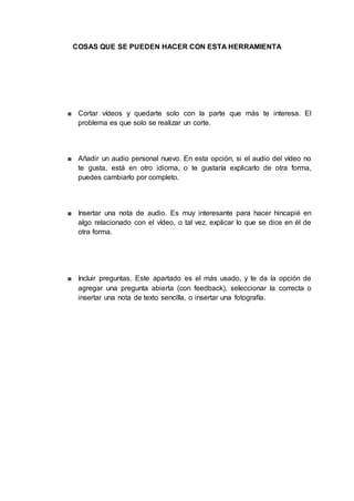 COSAS QUE SE PUEDEN HACER CON ESTA HERRAMIENTA
■ Cortar vídeos y quedarte solo con la parte que más te interesa. El
problema es que solo se realizar un corte.
■ Añadir un audio personal nuevo. En esta opción, si el audio del vídeo no
te gusta, está en otro idioma, o te gustaría explicarlo de otra forma,
puedes cambiarlo por completo.
■ Insertar una nota de audio. Es muy interesante para hacer hincapié en
algo relacionado con el vídeo, o tal vez, explicar lo que se dice en él de
otra forma.
■ Incluir preguntas. Este apartado es el más usado, y te da la opción de
agregar una pregunta abierta (con feedback), seleccionar la correcta o
insertar una nota de texto sencilla, o insertar una fotografía.
 