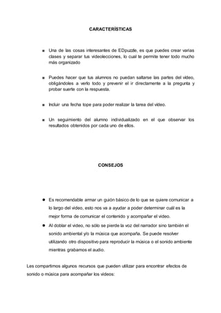 CARACTERÍSTICAS
■ Una de las cosas interesantes de EDpuzzle, es que puedes crear varias
clases y separar tus videolecciones, lo cual te permite tener todo mucho
más organizado
■ Puedes hacer que tus alumnos no puedan saltarse las partes del vídeo,
obligándoles a verlo todo y prevenir el ir directamente a la pregunta y
probar suerte con la respuesta.
■ Incluir una fecha tope para poder realizar la tarea del vídeo.
■ Un seguimiento del alumno individualizado en el que observar los
resultados obtenidos por cada uno de ellos.
CONSEJOS
● Es recomendable armar un guión básico de lo que se quiere comunicar a
lo largo del video, esto nos va a ayudar a poder determinar cuál es la
mejor forma de comunicar el contenido y acompañar el video.
● Al doblar el video, no sólo se pierde la voz del narrador sino también el
sonido ambiental y/o la música que acompaña. Se puede resolver
utilizando otro dispositivo para reproducir la música o el sonido ambiente
mientras grabamos el audio.
Les compartimos algunos recursos que pueden utilizar para encontrar efectos de
sonido o música para acompañar los videos:
 