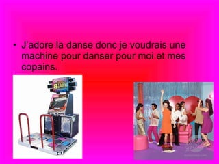 J’adore la danse donc je voudrais une machine pour danser pour moi et mes copains.  
