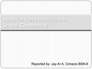 Hospitals and Institutions in the Community Reported by: Jay Ar A. Cimacio BSN-II 