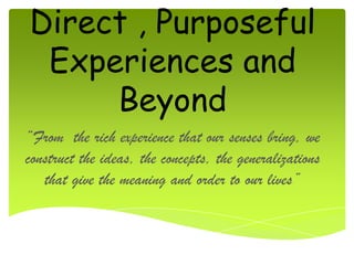 Direct , Purposeful
 Experiences and
     Beyond
“From the rich experience that our senses bring, we
construct the ideas, the concepts, the generalizations
   that give the meaning and order to our lives”
 