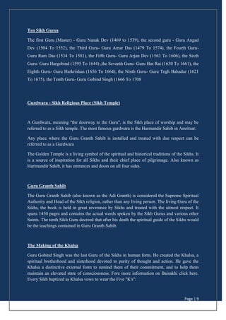 Page | 9
Ten Sikh Gurus
The first Guru (Master) - Guru Nanak Dev (1469 to 1539), the second guru - Guru Angad
Dev (1504 To 1552), the Third Guru- Guru Amar Das (1479 To 1574), the Fourth Guru-
Guru Ram Das (1534 To 1581), the Fifth Guru- Guru Arjan Dev (1563 To 1606), the Sixth
Guru- Guru Hargobind (1595 To 1644) ,the Seventh Guru- Guru Har Rai (1630 To 1661), the
Eighth Guru- Guru Harkrishan (1656 To 1664), the Ninth Guru- Guru Tegh Bahadur (1621
To 1675), the Tenth Guru- Guru Gobind Singh (1666 To 1708
Gurdwara - Sikh Religious Place (Sikh Temple)
A Gurdwara, meaning "the doorway to the Guru", is the Sikh place of worship and may be
referred to as a Sikh temple. The most famous gurdwara is the Harmandir Sahib in Amritsar.
Any place where the Guru Granth Sahib is installed and treated with due respect can be
referred to as a Gurdwara
The Golden Temple is a living symbol of the spiritual and historical traditions of the Sikhs. It
is a source of inspiration for all Sikhs and their chief place of pilgrimage. Also known as
Harimandir Sahib, it has entrances and doors on all four sides.
Guru Granth Sahib
The Guru Granth Sahib (also known as the Adi Granth) is considered the Supreme Spiritual
Authority and Head of the Sikh religion, rather than any living person. The living Guru of the
Sikhs, the book is held in great reverence by Sikhs and treated with the utmost respect. It
spans 1430 pages and contains the actual words spoken by the Sikh Gurus and various other
Saints. The tenth Sikh Guru decreed that after his death the spiritual guide of the Sikhs would
be the teachings contained in Guru Granth Sahib.
The Making of the Khalsa
Guru Gobind Singh was the last Guru of the Sikhs in human form. He created the Khalsa, a
spiritual brotherhood and sisterhood devoted to purity of thought and action. He gave the
Khalsa a distinctive external form to remind them of their commitment, and to help them
maintain an elevated state of consciousness. Fore more information on Baisakhi click here.
Every Sikh baptized as Khalsa vows to wear the Five "K's":
 