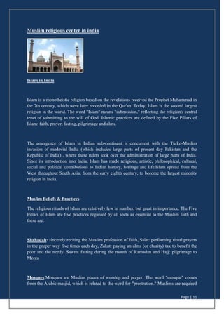 Page | 11
Muslim religious center in india
Islam in India
Islam is a monotheistic religion based on the revelations received the Prophet Muhammad in
the 7th century, which were later recorded in the Qur'an. Today, Islam is the second largest
religion in the world. The word "Islam" means "submission," reflecting the religion's central
tenet of submitting to the will of God. Islamic practices are defined by the Five Pillars of
Islam: faith, prayer, fasting, pilgrimage and alms.
The emergence of Islam in Indian sub-continent is concurrent with the Turko-Muslim
invasion of medevial India (which includes large parts of present day Pakistan and the
Republic of India) , where these rulers took over the administration of large parts of India.
Since its introduction into India, Islam has made religious, artistic, philosophical, cultural,
social and political contributions to Indian history, heritage and life.Islam spread from the
West throughout South Asia, from the early eighth century, to become the largest minority
religion in India.
Muslim Beliefs & Practices
The religious rituals of Islam are relatively few in number, but great in importance. The Five
Pillars of Islam are five practices regarded by all sects as essential to the Muslim faith and
these are:
Shahadah: sincerely reciting the Muslim profession of faith, Salat: performing ritual prayers
in the proper way five times each day, Zakat: paying an alms (or charity) tax to benefit the
poor and the needy, Sawm: fasting during the month of Ramadan and Hajj: pilgrimage to
Mecca
Mosques:Mosques are Muslim places of worship and prayer. The word "mosque" comes
from the Arabic masjid, which is related to the word for "prostration." Muslims are required
 
