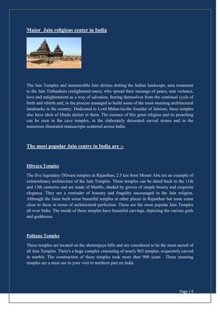 Page | 6
Major Jain religious center in India
The Jain Temples and innumerable Jain shrines dotting the Indian landscape, area testament
to the Jain Tirthankars (enlightened ones), who spread their message of peace, non violence,
love and enlightenment as a way of salvation, freeing themselves from the continual cycle of
birth and rebirth and, in the process managed to build some of the most stunning architectural
landmarks in the country. Dedicated to Lord Mahavira-the founder of Jainism, these temples
also have idols of Hindu deities in them. The essence of this great religion and its preaching
can be seen in the cave temples, in the elaborately decorated carved stones and in the
numerous illustrated manuscripts scattered across India.
The most popular Jain centre in India are :-
Dilwara Temples
The five legendary Dilwara temples in Rajasthan, 2.5 km from Mount Abu are an example of
extraordinary architecture of the Jain Temples. These temples can be dated back to the 11th
and 13th centuries and are made of Marble, shaded by groves of simple beauty and exquisite
elegance. They are a reminder of honesty and frugality encouraged in the Jain religion.
Although the Jains built some beautiful temples at other places in Rajasthan but none come
close to these in terms of architectural perfection. These are the most popular Jain Temples
all over India. The inside of these temples have beautiful carvings, depicting the various gods
and goddesses.
Palitana Temples
These temples are located on the shetrunjaya hills and are considered to be the most sacred of
all Jain Temples. There's a huge complex consisting of nearly 863 temples, exquisitely carved
in marble. The construction of these temples took more than 900 years . These stunning
temples are a must see in your visit to northern part on India
 