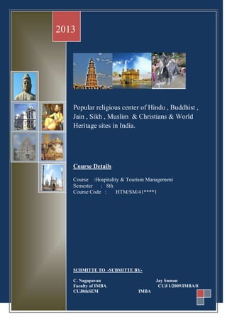 Popular religious center of Hindu , Buddhist ,
Jain , Sikh , Muslim & Christians & World
Heritage sites in India.
Course Details
Course :Hospitality & Tourism Management
Semester : 8th
Course Code : HTM/SM/41****1
SUBMITTE TO -SUBMITTE BY-
C. Nagapavan Jay Suman
Faculty of IMBA CUJ/1/2009/IMBA/8
CUJ8thSEM IMBA
2013
 