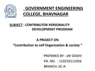GOVERNMENT ENGINEERING 
COLLEGE, BHAVNAGAR 
SUBJECT : CONTRIBUTOR PERSONALITY 
DEVELOPMENT PROGRAM 
A PROJECT ON 
“Contribution to self Organization & society ” 
PREPARED BY : JAY DOSHI 
EN. NO. : 110210111056 
BRANCH: EC-A 
 