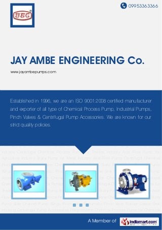 09953363366
A Member of
JAY AMBE ENGINEERING Co.
www.jayambepumps.com
Axial Flow Pump Centrifugal Chemical Process Pump Polypropylene Chemical Process
Pump Slurry Pump Side Channel Pump Wings Pinch Valve Pneumatic Pinch Valve Rubber
Sleeve Seal Housing Centrifugal Pump Accessories Polypropylene Chemical Process Pump for
Chemical Industry Centrifugal Chemical Process Pump for Petrochemical Industry Centrifugal
Chemical Process Pump for Textiles Industry Axial Flow Pump for Agriculture Industry Slurry
Pump for Metal Industry Axial Flow Pump Centrifugal Chemical Process Pump Polypropylene
Chemical Process Pump Slurry Pump Side Channel Pump Wings Pinch Valve Pneumatic Pinch
Valve Rubber Sleeve Seal Housing Centrifugal Pump Accessories Polypropylene Chemical
Process Pump for Chemical Industry Centrifugal Chemical Process Pump for Petrochemical
Industry Centrifugal Chemical Process Pump for Textiles Industry Axial Flow Pump for
Agriculture Industry Slurry Pump for Metal Industry Axial Flow Pump Centrifugal Chemical
Process Pump Polypropylene Chemical Process Pump Slurry Pump Side Channel Pump
Wings Pinch Valve Pneumatic Pinch Valve Rubber Sleeve Seal Housing Centrifugal Pump
Accessories Polypropylene Chemical Process Pump for Chemical Industry Centrifugal
Chemical Process Pump for Petrochemical Industry Centrifugal Chemical Process Pump for
Textiles Industry Axial Flow Pump for Agriculture Industry Slurry Pump for Metal Industry Axial
Flow Pump Centrifugal Chemical Process Pump Polypropylene Chemical Process Pump Slurry
Pump Side Channel Pump Wings Pinch Valve Pneumatic Pinch Valve Rubber Sleeve Seal
Housing Centrifugal Pump Accessories Polypropylene Chemical Process Pump for Chemical
Established in 1996, we are an ISO 9001:2008 certified manufacturer
and exporter of all type of Chemical Process Pump, Industrial Pumps,
Pinch Valves & Centrifugal Pump Accessories. We are known for our
strict quality policies.
 