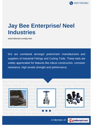 08377804952




    Jay Bee Enterprise/ Neel
    Industries
    www.indiamart.com/jay-bee




Pipes and Tubes Industrial Valves Pipe Fittings Hydraulic Hose Pipe and Fittings Carbon
SteelWe are Pneumatic Valves and Fittings Pressure Gauge Cutting Tools and
     Flanges numbered amongst preeminent manufacturers Tungsten
Carbide Burrs Polyester Webbing Drawer Cupboard Lock T Bolts & T Nuts Quick Release
    suppliers of Industrial Fittings and Cutting Tools. These tools are
Coupling Bag Closing Machines Gasket Sheet Micro Die Grinder Air Grinder, Air Die
    widely appreciated for features like robust construction, corrosion
Grinder, Pneumatic Grinder Die Grinder & Pencil Grinder Welding Hose & Welding
    resistance, high tensile strength and performance.
Cable Precision Measuring Tools Power Tools Welding, Cutting & Safety Products Helio -
Coil Thread Repair Kits & Sets Stainless Steel Hoses Gun metal Gate valve/ Globe valve/
Non return valve Water Meters V-Belt & Timing Belt Brass Insert Torque wrench Precision
Measuring Tools Mitutoyo Ball Bearings Polishing Agents Boiler Mountings Stainless Steel
Pipe Fitting & Flanges, manufactured with su Asbestos Industrial Packing & Insulation
Products Magnetic V Blocks Chain pulleys block & steel wire rope Asbestos & Non-
Asbestos Products Dies & Moulds Abrasives coated polishing paper P V C Green Suction
Rubber Discharge Hose S S M S High Tensile Bolts Fire Fighting Equipment & canvass
hose pipe Industrial filters & strainers Magnetic Core Drilling Machines Toggle
Clamps Valve Cast Steel Workshop Tools Pipes and Tubes Industrial Valves Pipe
Fittings Hydraulic Hose Pipe and Fittings Carbon Steel Flanges Pneumatic Valves and
Fittings Pressure Gauge Cutting Tools Tungsten Carbide Burrs Polyester Webbing Drawer
Cupboard Lock T Bolts & T Nuts Quick Release Coupling Bag Closing Machines Gasket
Sheet Micro Die Grinder Air Grinder, Air Die Grinder, Pneumatic Grinder Die Grinder &
Pencil Grinder Welding Hose & Welding Cable Precision Measuring Tools Power
                                                A Member of
 