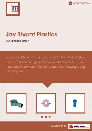 08377805140
A Member of
Jay Bharat Plastics
www.jaybharatplastics.in
Plastic Pipe Fittings Plastic Ball Valve and Bore Cover Plastic Hose Collar and Connector Plastic
Foot Valve and Non Return Valve Plastic Bib Cocks Bathroom Accessories SWR Pipe
Fittings UPVC Pipes And Fittings Plastic Pipe Joint and Ball Cock Ball valve Plastic Pipe
Fittings Plastic Ball Valve and Bore Cover Plastic Hose Collar and Connector Plastic Foot Valve
and Non Return Valve Plastic Bib Cocks Bathroom Accessories SWR Pipe Fittings UPVC Pipes
And Fittings Plastic Pipe Joint and Ball Cock Ball valve Plastic Pipe Fittings Plastic Ball Valve
and Bore Cover Plastic Hose Collar and Connector Plastic Foot Valve and Non Return
Valve Plastic Bib Cocks Bathroom Accessories SWR Pipe Fittings UPVC Pipes And
Fittings Plastic Pipe Joint and Ball Cock Ball valve Plastic Pipe Fittings Plastic Ball Valve and
Bore Cover Plastic Hose Collar and Connector Plastic Foot Valve and Non Return Valve Plastic
Bib Cocks Bathroom Accessories SWR Pipe Fittings UPVC Pipes And Fittings Plastic Pipe Joint
and Ball Cock Ball valve Plastic Pipe Fittings Plastic Ball Valve and Bore Cover Plastic Hose
Collar and Connector Plastic Foot Valve and Non Return Valve Plastic Bib Cocks Bathroom
Accessories SWR Pipe Fittings UPVC Pipes And Fittings Plastic Pipe Joint and Ball Cock Ball
valve Plastic Pipe Fittings Plastic Ball Valve and Bore Cover Plastic Hose Collar and
Connector Plastic Foot Valve and Non Return Valve Plastic Bib Cocks Bathroom
Accessories SWR Pipe Fittings UPVC Pipes And Fittings Plastic Pipe Joint and Ball Cock Ball
valve Plastic Pipe Fittings Plastic Ball Valve and Bore Cover Plastic Hose Collar and
Connector Plastic Foot Valve and Non Return Valve Plastic Bib Cocks Bathroom
We are one of the leading manufacturer and Trader of Plastic Products
such as Bathroom Fittings & Accessories, Ball Valve & Bore Cover,
Hose Collar & Connector, Tank Joint & Ball Cock, Foot Valve & NRV
and many more.
 