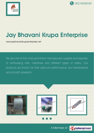 08376808440
A Member of
Jay Bhavani Krupa Enterprise
www.jaybhavanikrupaenterprise.net
Embossing Roll Anilox Roller Matte Roller Mirror Roller Hard Chrome Plated Rollers PVC
Sheetline Roller Industrial Rollers Roll Embossing Machine Industrial Machines FLEXOGRAPHIC
PRINTING MACHINE Embossing Roll Anilox Roller Matte Roller Mirror Roller Hard Chrome Plated
Rollers PVC Sheetline Roller Industrial Rollers Roll Embossing Machine Industrial
Machines FLEXOGRAPHIC PRINTING MACHINE Embossing Roll Anilox Roller Matte Roller Mirror
Roller Hard Chrome Plated Rollers PVC Sheetline Roller Industrial Rollers Roll Embossing
Machine Industrial Machines FLEXOGRAPHIC PRINTING MACHINE Embossing Roll Anilox
Roller Matte Roller Mirror Roller Hard Chrome Plated Rollers PVC Sheetline Roller Industrial
Rollers Roll Embossing Machine Industrial Machines FLEXOGRAPHIC PRINTING
MACHINE Embossing Roll Anilox Roller Matte Roller Mirror Roller Hard Chrome Plated
Rollers PVC Sheetline Roller Industrial Rollers Roll Embossing Machine Industrial
Machines FLEXOGRAPHIC PRINTING MACHINE Embossing Roll Anilox Roller Matte Roller Mirror
Roller Hard Chrome Plated Rollers PVC Sheetline Roller Industrial Rollers Roll Embossing
Machine Industrial Machines FLEXOGRAPHIC PRINTING MACHINE Embossing Roll Anilox
Roller Matte Roller Mirror Roller Hard Chrome Plated Rollers PVC Sheetline Roller Industrial
Rollers Roll Embossing Machine Industrial Machines FLEXOGRAPHIC PRINTING
MACHINE Embossing Roll Anilox Roller Matte Roller Mirror Roller Hard Chrome Plated
Rollers PVC Sheetline Roller Industrial Rollers Roll Embossing Machine Industrial
Machines FLEXOGRAPHIC PRINTING MACHINE Embossing Roll Anilox Roller Matte Roller Mirror
We are one of the most prominent manufacturer, supplier and exporter
of embossing rolls, machines and different types of rollers. Our
products are known for their optimum performance, low maintenance
and smooth operation.
 