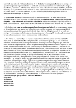 cambio la importancia vital de su infancia, de su dinámica interna y de su fantasía. Se consigue así
que ni el terapeuta ni el paciente traten de cambiar la relación de este último con la familia, los amigos,
los estudios, los vecinos o el tratamiento. Por supuesto que si estas situaciones no se modifican, no podrá
mejorar, y así se garantiza el fracaso mientras se cobra por escuchar interesantes fantasías. Hablar sobre
los sueños resulta una manera agradable de pasar el tiempo, como también experimentar con las
reacciones a distintos tipos de píldoras.
10. Evítense los pobres, porque se empeñarán en obtener resultados y no se los puede distraer
mediante conversaciones profundas. Evítense asimismo los esquizofrénicos, a menos que estén bien
drogados y encerrados en la penitenciaría psiquiátrica. Si un terapeuta encara a un esquizofrénico
desde el ángulo familiar y social, tanto el terapeuta como el paciente corren el riesgo de que éste se cure.
11. Es fundamental negarse con firmeza a definir el objetivo terapéutico. Si un terapeuta tiene alguno
en vista, alguien podría preguntarle si lo logró; entonces, la idea de evaluar los resultados surgirá de la
manera más virulenta. Si es imprescindible definir algún objetivo, debe planteárselo de un modo tan
ambiguo y esotérico que cualquiera que pretenda establecer si se ha cumplido abandone, desalentado, la
tarea y se lance a un campo menos confuso, como el existencialismo.
12. Por último, no podemos dejar de destacar que resulta absolutamente imprescindible rehuir la
evaluación de los resultados de la terapia. Si éstos se examinan, la gente que no está totalmente
entrenada tiende a descartar los enfoques que no son eficaces y a desarrollar aquellos que lo son. La
única manera de asegurarse que la técnica terapéutica no mejore y que no se cuestione lo que ya ha sido
escrito, consiste en ocultar los resultados y evitar cualquier observación sistemática y continua de los
pacientes. Errar es humano, y en la profesión es inevitable que unos pocos individuos anormales intenten
realizar estudios de evaluación. Deben ser cuestionados y condenados de compresión superficial de lo
que ocurre en terapia, que su enfoque sobre la vida humana es también superficial y que el interés que
muestran en los síntomas, en lugar de centrarse en los problemas de la personalidad profunda,
demuestra su tendencia a la simplificación. Como rutina se los debería eliminar de las instituciones
respetables y no otorgarles fondos para investigación. Como último recurso se los puede colocar bajo
tratamiento psicoanalítico, o fusilar. Evidentemente, este programa de doce pasos hacia el fracaso, a
veces llamado el dodecálogo cotidiano del campo clínico, no excede la capacidad de un psicoterapeuta
corriente bien entrenado. Llevarlo a la práctica tampoco exige cambios importantes en la ideología
clínica ni en la práctica enseñada en nuestras mejores universidades. El programa se enriquecería si
contáramos con un término positivo, para describirlo; recomendamos la palabra “dinámica”, porque
tiene un sonido atractivo para la generación más joven. El programa podría llamarse: terapia que expresa
los principios básicos de la Psiquiatría Dinámica, la Psicología Dinámica y el Trabajo Social Dinámico. En
las paredes de todo instituto que formara terapeutas, se podría colocar un cartel que dijera:
Los cinco consejos que garantizan el fracaso dinámico:
Sea pasivo
Sea inactivo
Sea reflexivo
Sea silencioso
Sea precavido.
 