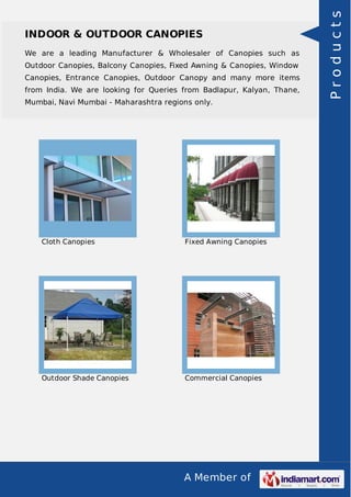 A Member of
INDOOR & OUTDOOR CANOPIES
We are a leading Manufacturer & Wholesaler of Canopies such as
Outdoor Canopies, Balcony Canopies, Fixed Awning & Canopies, Window
Canopies, Entrance Canopies, Outdoor Canopy and many more items
from India. We are looking for Queries from Badlapur, Kalyan, Thane,
Mumbai, Navi Mumbai - Maharashtra regions only.
Cloth Canopies Fixed Awning Canopies
Outdoor Shade Canopies Commercial Canopies
Products
 